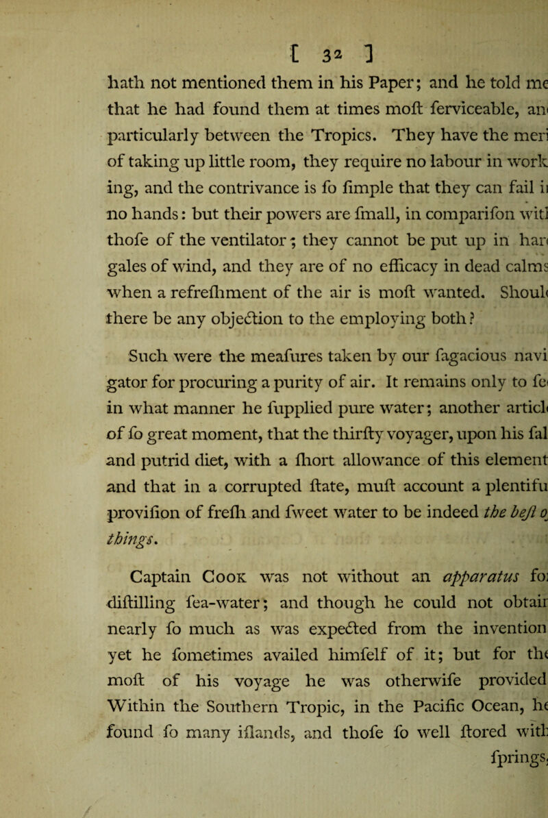 hath not mentioned them in his Paper; and he told me that he had found them at times molt ferviceable, an particularly between the Tropics. They have the meri of taking up little room, they require no labour in work ing, and the contrivance is fo limple that they can fail ii no hands: but their powers are fmall, in comparifon witl thofe of the ventilator; they cannot be put up in har< gales of wind, and they are of no efficacy in dead calms when a refreffiment of the air is moft wanted. Shoul< there be any objection to the employing both? Such were the meafures taken by our fagacious navi gator for procuring a purity of air. It remains only to fe< in what manner he fupplied pure water; another articL of fo great moment, that the thirfty voyager, upon his fal and putrid diet, with a ffiort allowance of this element and that in a corrupted ftate, muft account a plentifu provilion of freffi and fweet water to be indeed the bejl 0 things. Captain Cook was not without an apparatus fo; diftilling lea-water; and though he could not obtair nearly fo much as was expected from the invention yet he fometimes availed himfelf of it; but for tin moft of his voyage he was otherwife provided Within the Southern Tropic, in the Pacific Ocean, lit found fo many iflands, and thofe fo well ftored with fprings.