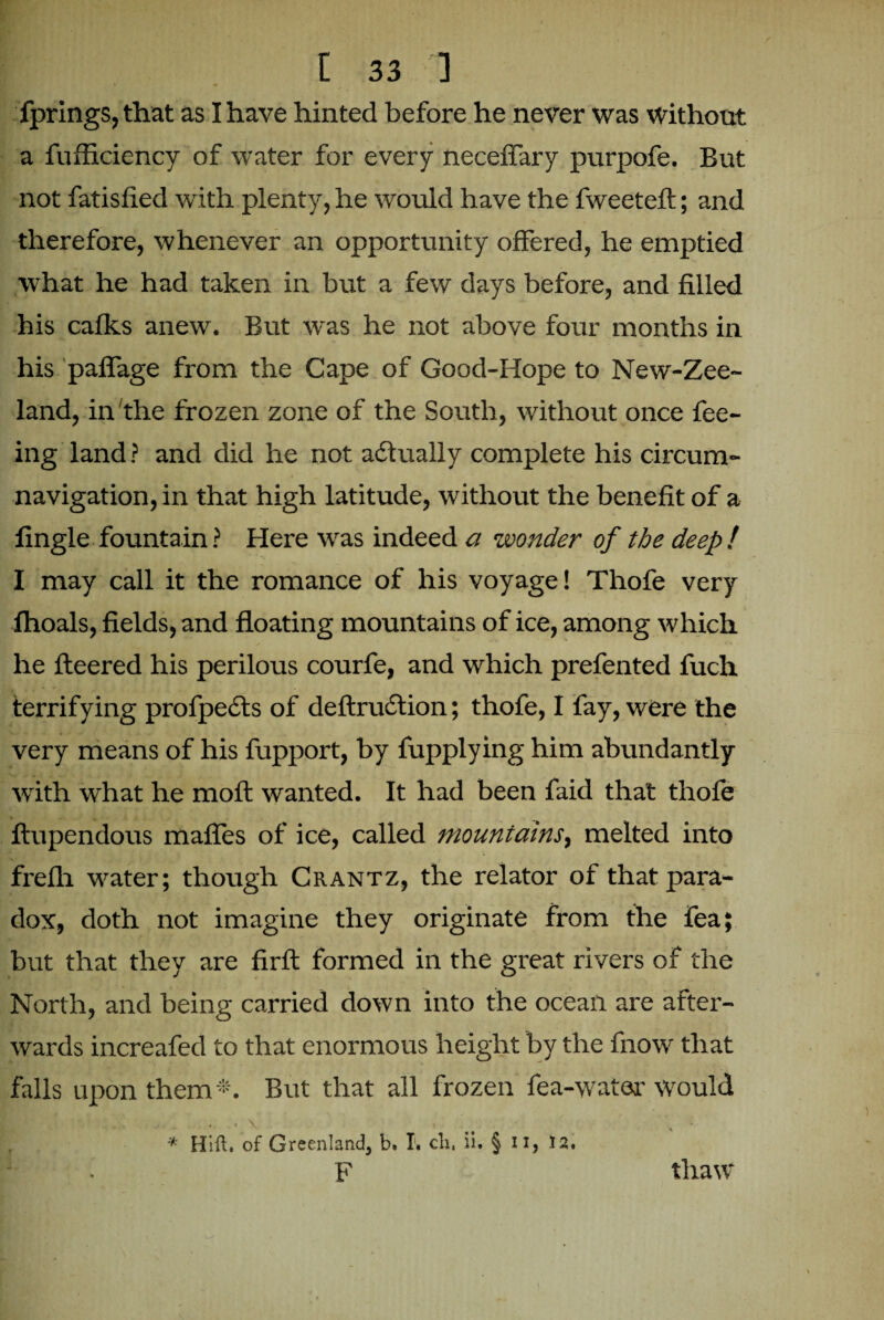 fprings, that as I have hinted before he never was without a fufficiency of water for every neceffary purpofe. But not fatisfied with plenty, he would have the fweeteft; and therefore, whenever an opportunity offered, he emptied what he had taken in but a few days before, and filled his calks anew. But was he not above four months in his paflage from the Cape of Good-Hope to New-Zee- land, in the frozen zone of the South, without once fee¬ ing land ? and did he not actually complete his circum¬ navigation, in that high latitude, without the benefit of a tingle fountain ? Here was indeed a wonder of the deep ! I may call it the romance of his voyage! Thofe very flioals, fields, and floating mountains of ice, among which he fleered his perilous courfe, and which prefented fuch terrifying profpedts of deftruction; thofe, I fay, were the very means of his fupport, by fupplying him abundantly with what he moft wanted. It had been faid that thofe v ftupendous mafles of ice, called mountains, melted into frefh water; though Crantz, the relator of that para¬ dox, doth not imagine they originate from the fea; but that they are firft formed in the great rivers of the North, and being carried down into the ocean are after¬ wards increafed to that enormous height by the fnow that falls upon them*. But that all frozen fea-water would * Hift. of Greenland, b. T. cli, ii. § n, 12. F thaw1