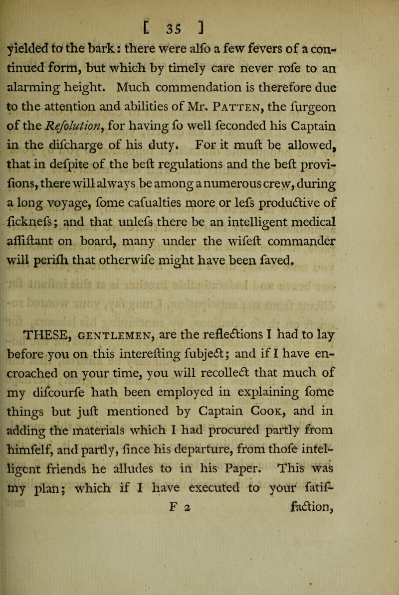 yielded to the bark: there were alfo a few fevers of a con- -* •' t m tinued form, but which by timely care never rofe to an alarming height. Much commendation is therefore due to the attention and abilities of Mr. Patten, the furgeon of the Refolution, for having fo well feconded his Captain in the difcharge of his duty. For it muft be allowed, that in defpite of the beft regulations and the bell: provi- fions, there will always be among a numerous crew, during a long voyage, fome cafualties more or lefs productive of ficknefs; and that unlefs there be an intelligent medical afliftant on board, many under the wifeft commander will perilh that otherwife might have been faved. THESE, gentlemen, are the reflections I had to lay before you on this interefting fubjeCt; and if I have en¬ croached on your time, you will recoiled that much of my difcourfe hath been employed in explaining fome things but juft mentioned by Captain Cook, and in adding the materials which I had procured partly from himfelf, and partly, fince his departure, from thofe intel- ligent friends he alludes to in his Paper. This was my plan; which if I have executed to your fatif- F % faCtion,