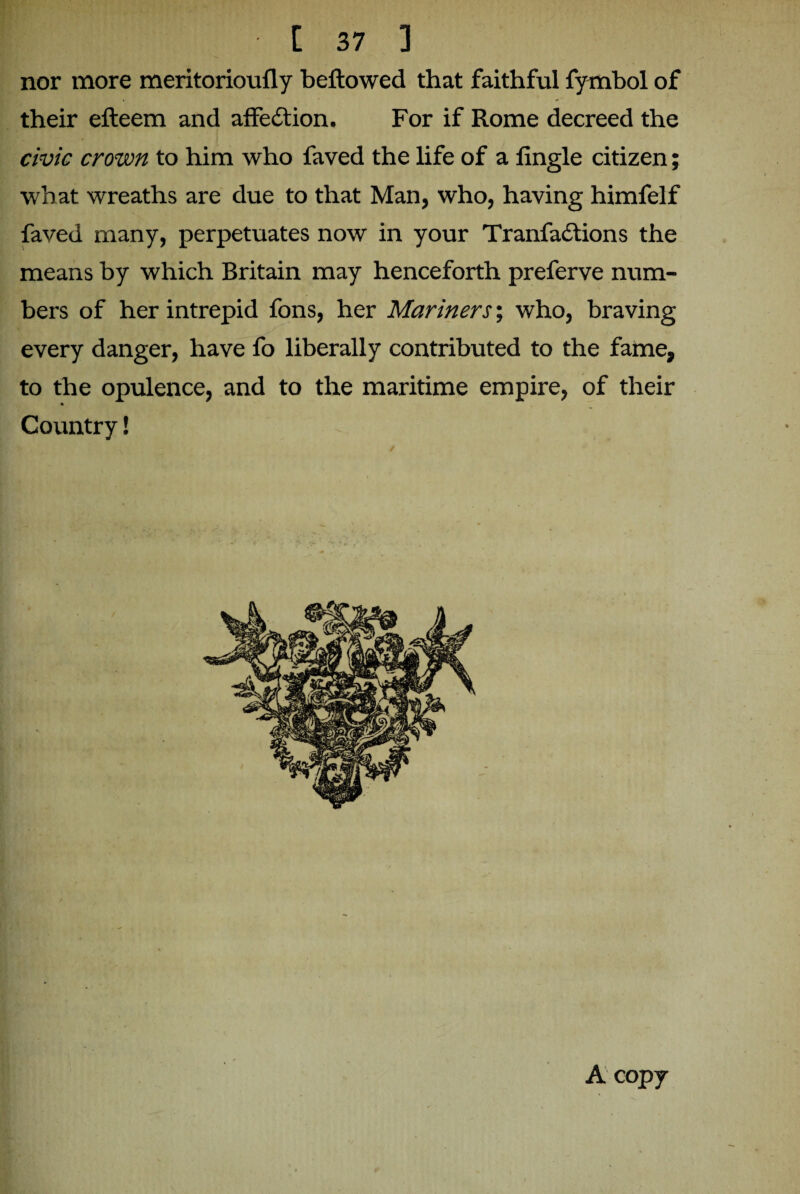 nor more meritorioufly bellowed that faithful fymbol of their efteem and affedtion. For if Rome decreed the civic crown to him who faved the life of a lingle citizen; what wreaths are due to that Man, who, having himfelf faved many, perpetuates now in your Tranfadtions the means by which Britain may henceforth preferve num¬ bers of her intrepid fons, her Mariners; who, braving every danger, have fo liberally contributed to the fame, to the opulence, and to the maritime empire, of their % Country! A copy