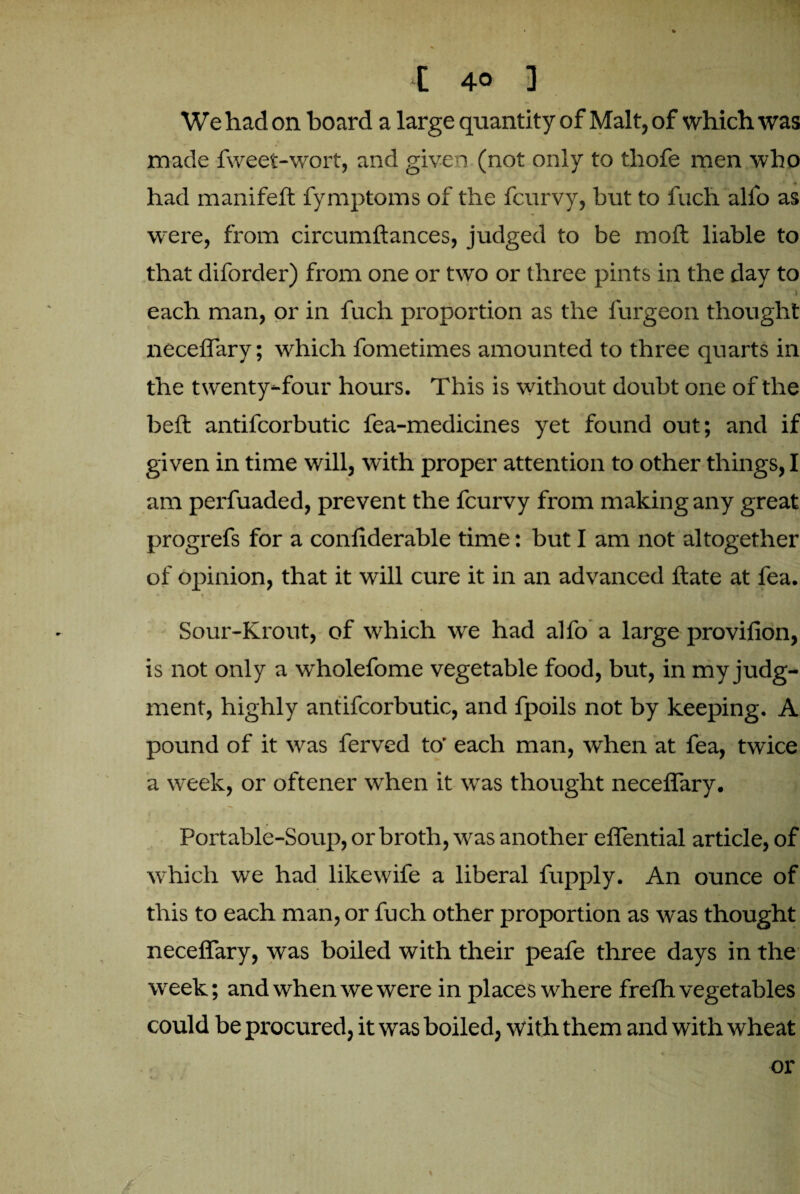 We had on board a large quantity of Malt, of which was made fweet-wort, and given (not only to thofe men who had manifeft fymptoms of the fcurvy, but to fuch alio as were, from circumftances, judged to be moil liable to that diforder) from one or two or three pints in the day to each man, or in fuch proportion as the furgeon thought neceiTary; which fometimes amounted to three quarts in the twenty-four hours. This is without doubt one of the belt antifcorbutic fea-medicines yet found out; and if given in time will, with proper attention to other things, I am perfuaded, prevent the fcurvy from making any great progrefs for a confiderable time: but I am not altogether of opinion, that it will cure it in an advanced Hate at fea. Sour-Krout, of which we had alfo a large provifion, is not only a wholefome vegetable food, but, in my judg¬ ment, highly antifcorbutic, and fpoils not by keeping. A pound of it was ferved to' each man, when at fea, twice a week, or oftener when it was thought neceiTary. Portable-Soup, or broth, was another eflential article, of which we had likewife a liberal fupply. An ounce of this to each man, or fuch other proportion as was thought neceiTary, was boiled with their peafe three days in the week; and when we were in places where frelh vegetables could be procured, it was boiled, with them and with wheat % or