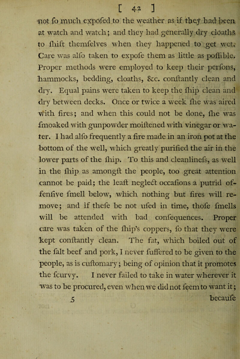 [ 4^ ] not fo much expofed to the weather as if they had been at watch and watch; and they had generally dry cloaths to fhift themfelves when they happened to get wet. Care was alfo taken to expofe them as little as poflible. Proper methods were employed to keep their perfons, hammocks, bedding, cloaths, 8cc. conflantly clean and dry. Equal pains were taken to keep the fhip clean and dry between decks. Once or twice a week fhe was aired with fires; and when this could not be done, flie was fmoaked with gunpowder moiitened with vinegar or wa¬ ter. I had alfo frequently a fire made in an iron pot at the bottom of the well, which greatly purified the air in the lower parts of the fhip. To this and cleanlinefs, as well in the fhip as amongft the people, too great attention cannot be paid; the leaft negledt occafions a putrid of- fenfive l'mell below, which nothing but fires will re¬ move; and if thefe be not ufed in time, thofe fmells will be attended with bad confequences. Proper * care was taken of the fhip’s coppers, fo that they were kept conflantly clean. The fat, which boiled out of the fait beef and pork, I never fuffered to be given to the people, as is cuftomary; being of opinion that it promotes the fcurvy. I never failed to take in water wherever it was to be procured, even when we did not feem to want it; 5 v becaufe 7