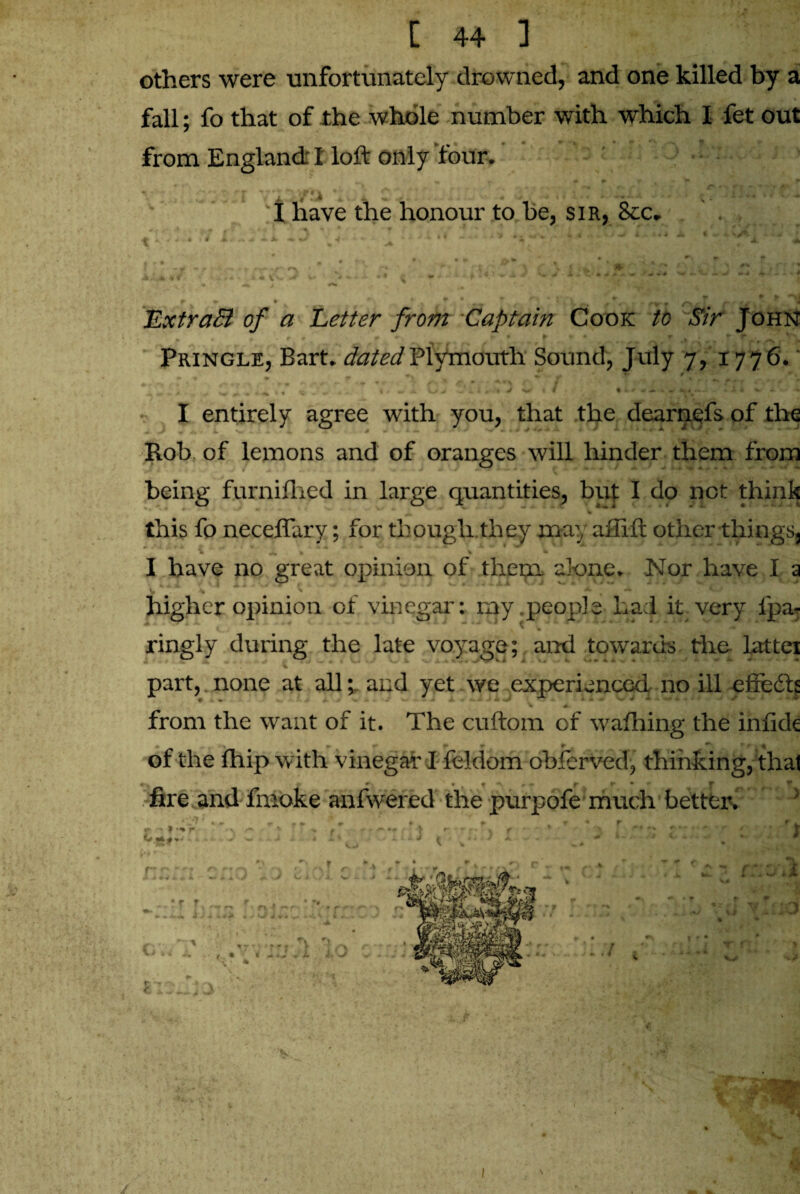 others were unfortunately drowned, and one killed by a i % fall; fo that of the whole number with which I fet out from England: I loft only four. I have the honour to be, sir, Sec. + w r _ “ » . \ ^ ^ - i| ExtraB of a Eetter from Captain Cook to Sir John Pringle, Bart, dated Plymouth Sound, July 7, 1776.' - * - - <-> . _ ~ * r ; » 4 ^ \ p •-1 c t •* . m f * f\ A - *. .. A Uv <W » » . w 4 ~ . I entirely agree with you, that the dearnefs of the Rob of lemons and of oranges will hinder them from being furnifhed in large quantities, but I do not think w * this fo neceflary; for though they may affift other things, I have no great opinion of them alone. Nor have I a higher opinion of vinegar: my .people- Lad it very fpa- ringly during the late voyage; and towards the lattei part, none at alland yet we experienced no ill effedft V A from the want of it. The cuftom of wafhing the inftde • .» ► r •* ^ r ^ v t »■% of the fhip with vinegar I feldom obferved, thinking, that f r * *■ fire and fmoke anfwered the purpofe much better. C- * ’■+r \ I