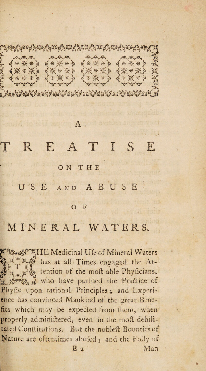 z <***> {*)£*> % * ®* > <*)$£*> siL A TREATISE ON T H E USE and ABUSE O F MINERAL WATERS. Medicinal Ufe of Mineral Waters w^° ^avc purfued the Practice of Phyiic upon rational Principles ; and Experi¬ ence has convinced Mankind of the great Bene¬ fits which may be expedted from them, when properly adminiftered, even in the mod debili¬ tated Confticutions. But the nobleil Bounties of Nature are oftentimes abufed ; and the Folly of B 2 Man