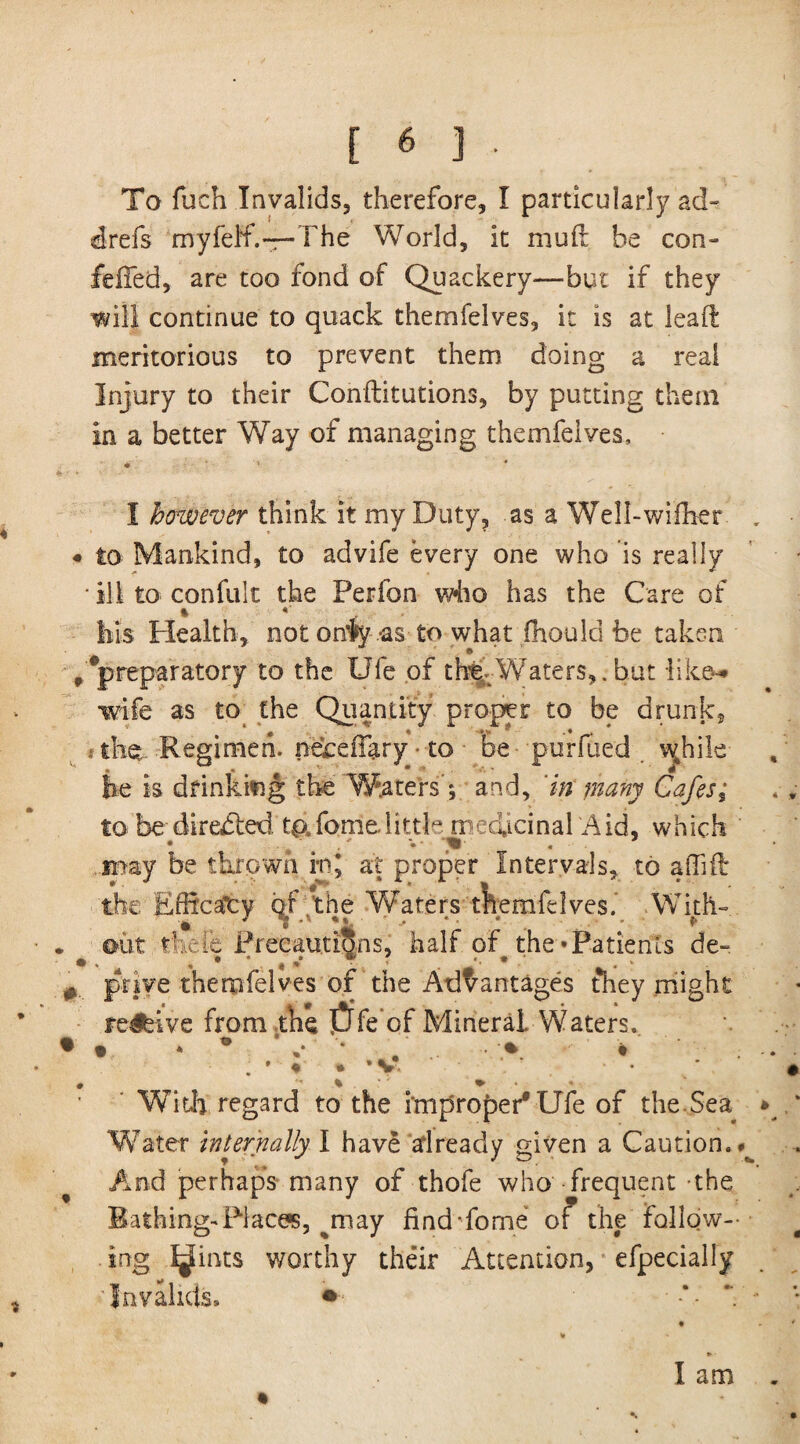 To fuch Invalids, therefore, I particularly ad- drefs myfeff.—The World, it mull he con- felfed, are too fond of Quackery—but if they will continue to quack themfelves, it is at leaft meritorious to prevent them doing a real Injury to their Conilitutions, by putting them in a better Way of managing themfelves, ■' * I however think it my Duty, as a Well-wifher . • to Mankind, to advife every one who is really • ill to confult the Ferfon who has the Care of his Health, not onfy -as to what fhould be taken ,^preparatory to the Ufe of the Waters,, but like-* wife as to the Quantity proper to be drunk, 4 0 ■ 4 \> * . • . # y t the Regimen, neceffary • to be puruied wjnile he is drinking the Waters’', and, in many Cafes; to be diredled, tpTomelittle medicinal Aid, which may be thrown rn, at proper Intervals, to allift the Eflica’cy the Waters themfelves.' With¬ out the lb Precautions, half of the*Patients de- • priye themfelves of the Advantages they might revive from tke JJfe of Mineral. Waters. • • * • v * . • * t . • ♦ * *v*. With regard to the improper* Ufe of the Sea * Water internally I have afiready given a Caution.^ And perhaps many of thofe who frequent the Bathing-Places, ay find Tonne of the follow¬ ing Joints worthy their Attention, * efpecially 'Invalids. • •*- - *. ... * , *■ ► • I am .