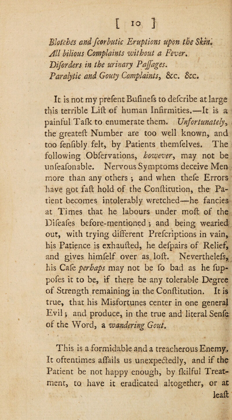 [ 1° ] Blotches and fcorbutic Eruptions upon the Skin* All bilious Complaints without a Fever. Diforders in the urinary Pajfages. Paralytic and Gouty Complaints, &c. &c. It is not my prefent Rufinefs to defcribe at large this terrible Lift of human Infirmities.—It is a painful Talk to enumerate them. Unfortunately, the greateft Number are too well known, and too fenfibly felt, by Patients themfelves. The following Obfervations, however, may not be unfeafonable. Nervous Symptoms deceive Men more than any others •, and when thefe Errors have got faft hold of the Conftitution, the Pa¬ tient becomes intolerably wretched—he fancies at Times that he labours under moft of the Difeafes before-mentioned ; and being wearied out, with trying different Prefcriptions in vain, his Patience is exhaufted, he defpairs of Relief, and gives himfelf over as loft. Neverthelefs, his Cafe perhaps may not be fo bad as he fup- pofes it to be, if there be any tolerable Degree of Strength remaining in the Conftitution. It is true, that his Misfortunes center in one general Evil; and produce, in the true and literal Senfe of the Word, a wandering Gout. This is a formidable and a treacherous Enemy. It oftentimes affails us unexpectedly, and if the Patient be not happy enough, by fkilful Treat¬ ment, to have it eradicated altogether, or at leaft