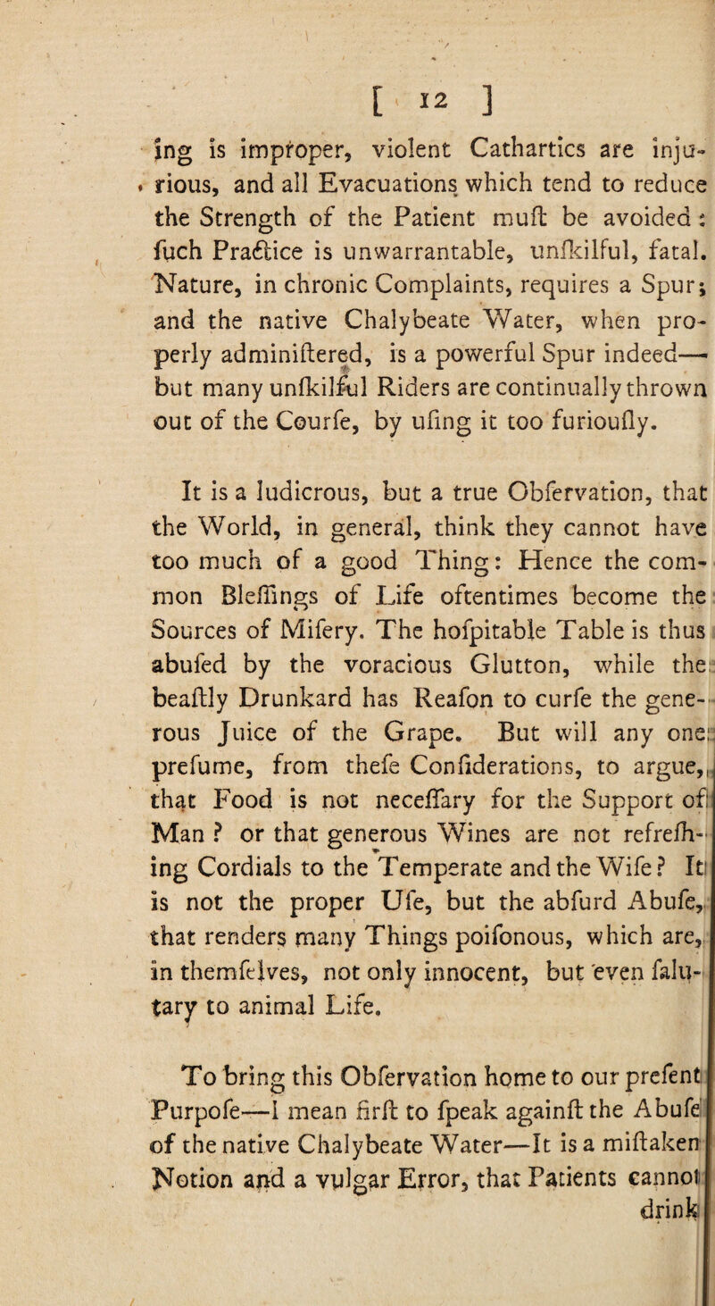 I \ [’ 12 ] Jng is improper, violent Cathartics are inju- . rious, and all Evacuations which tend to reduce the Strength of the Patient muft be avoided : fuch Practice is unwarrantable, unlkilful, fatal. Nature, in chronic Complaints, requires a Spur; and the native Chalybeate Water, when pro¬ perly adminiflered, is a powerful Spur indeed— but many unlkilful Riders are continually thrown out of the Courfe, by ufing it too furioully. It is a ludicrous, but a true Obfervation, that the World, in general, think they cannot have too much of a good Thing: Hence the com¬ mon BlelTings of Life oftentimes become the Sources of Mifery. The hofpitable Table is thus abufed by the voracious Glutton, while the beaftly Drunkard has Reafon to curfe the gene¬ rous Juice of the Grape. But will any one: prefume, from thefe Conliderations, to argue,, that Food is not necelTary for the Support of: Man ? or that generous Wines are not refrelh- ing Cordials to the Temperate and the Wife? It: is not the proper Ufe, but the abfurd Abufe,. i that renders many Things poifonous, which are, in themfdves, not only innocent, but even falu- tary to animal Life. To bring this Obfervation home to our prefent. Purpofe—i mean firft to fpeak againftthe Abufe of the native Chalybeate Water—It is a miftaken Notion and a vulgar Error, that Patients cannot drink