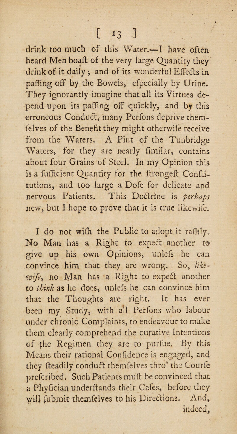 [ *3 1 drink too much of this Water.—I have often heard Men boaft of the very large Quantity they drink of it daily ; and of its wonderful Effedls in paffing off by the Bowels, efpecially by Urine. They ignorantly imagine that all its Virtues de¬ pend upon its paffing off quickly, and by this erroneous Conduct, many Perfons deprive them- felves of the Benefit they might otherwife receive from the Waters. A Pint of the Tunbridge Waters, for they are nearly fimilar, contains about four Grains of Steel. In my Opinion this is a fufficient Quantity for the itrongeft Condi- tutions, and too large a Dofe for delicate and nervous Patients. This Dodtrine is perhaps new, but I hope to prove that it is true iikewife* I do not wifh the Public to adopt it rafhly. No Man has a Right to expedt another to give up his own Opinions, unlefs he can convince him that they are wrong. So, like- wife^ no Man has a Right to expedl another to think as he does, unlefs he can convince him that the Thoughts are right. It has ever been my Study, with all Perfons who labour under chronic Complaints, to endeavour to make them clearly comprehend the curative Intentions of £he Regimen they are to purfue. By this Means their rational Confidence is engaged, and they fteadily conduct themfelves thro the Courfe prefcribed. Such Patients mud be convinced that a Phyfician underftands their Cafes, before they wifi fubmit themfelves to his Directions, And, indeed.