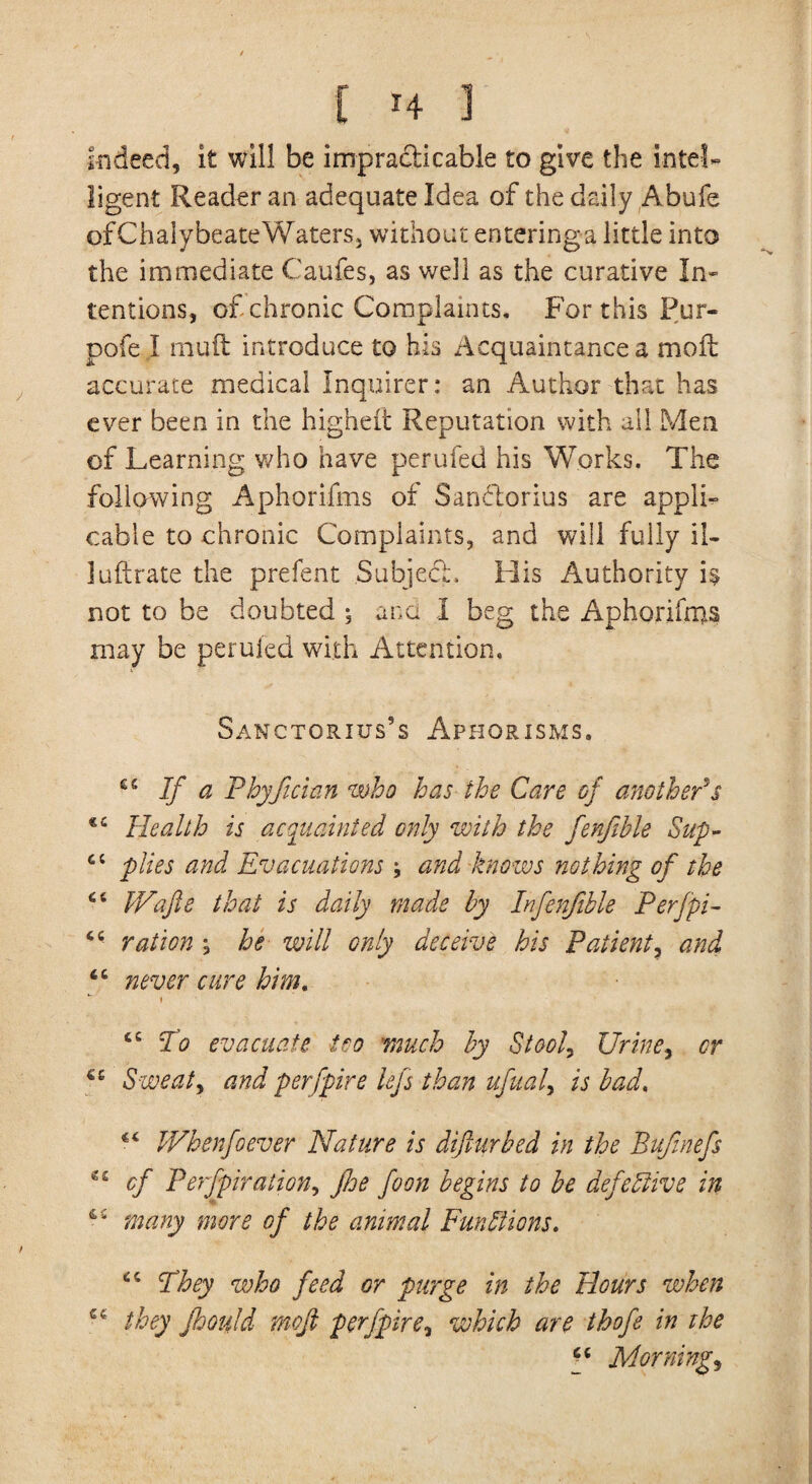 Indeed, it will be impracticable to give the intel¬ ligent Reader an adequate Idea of the daily Abufe of Chalybeate Waters j without entering a little into the immediate Caufes, as well as the curative In¬ tentions, of chronic Complaints. For this Pur- pofe I muft introduce to his Acquaintance a mod: accurate medical Inquirer: an Author that has ever been in the higheft Reputation with all Men of Learning who have perufed his Works. The following Aphorifms of Sanftorius are appli¬ cable to chronic Complaints, and will fully ii- luftrate the prefent Subject. His Authority is not to be doubted ; ana I beg the Aphorifms may be perufed with Attention, Sanctorius’s Aphorisms. 66 If a Phyfician who has the Care of anotherV Health is acquainted only with the fenfible Sup- ct plies and Evacuations and knows nothing of the 64 Wafie that is daily made by Infenftble Perfpi- 4 - ration , be will only deceive his Patient, and 64 never cure him. tc To evacuate too 'much by Stools Urine, cr Sweaty and perfpire lefs than ufual> is bad. 44 Wbenfoever Nature is diflurbed in the Bufinefs *c cf P expiration, floe foon begins to be defective in many more of the animal Functions. 4 c They who feed or purge in the Hours when 44 they Jhould rnoji per fpire, which are thofe in the f Mornings