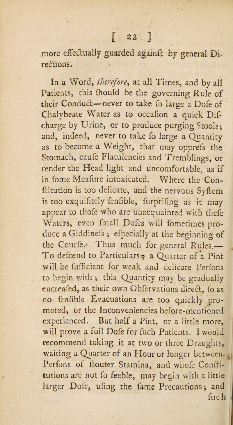 \ [ 22' j more effectually guarded againft by general Di¬ rections. In a Word, therefore, at all Times, and by all Patients, this fhould be the governing Rule of their ConduCt—never to take fo large a Dofe of Chalybeate Water as to occafion a quick Dif- charge by Urine, or to produce purging Stools; and, indeed, never to take fo large a Quantity as to become a Weight, that may opprefs the Stomach, caufe Flatulencies and Tremblings, or render the Head light and uncomfortable, as if in fome Meafure intoxicated. Where the Con¬ futation is too delicate, and the nervous Syftem is too exquifitely fenfible, furprifing as it may appear to thofe who are unacquainted with thefe Waters, even fmall .Dofes will fometimes pro¬ duce a Giddinefs; efpecially at the beginning of the Courfe.» Thus much for general Rules,— To defcend to Particulars^ a Quarter of a Pint will be fufficient for weak and delicate Perfons to begin with ; this Quantity may be gradually encreafed, as their own Gbfervations dire£t, fo as no fenfible Evacuations are too q.uickly pro¬ moted, or the Inconveniencies before-mentioned experienced. But half a Pint, or a little more, will prove a full Dofe for fuch Patients. I would recommend taking it at two or three Draughts, waiting a Quarter of an Flour or longer between. Perfons of ftouter Stamina, and whofe Confti- tutions are not fo feeble, may begin with a little larger Dofe, ufing the fame Precautions; and fuch i