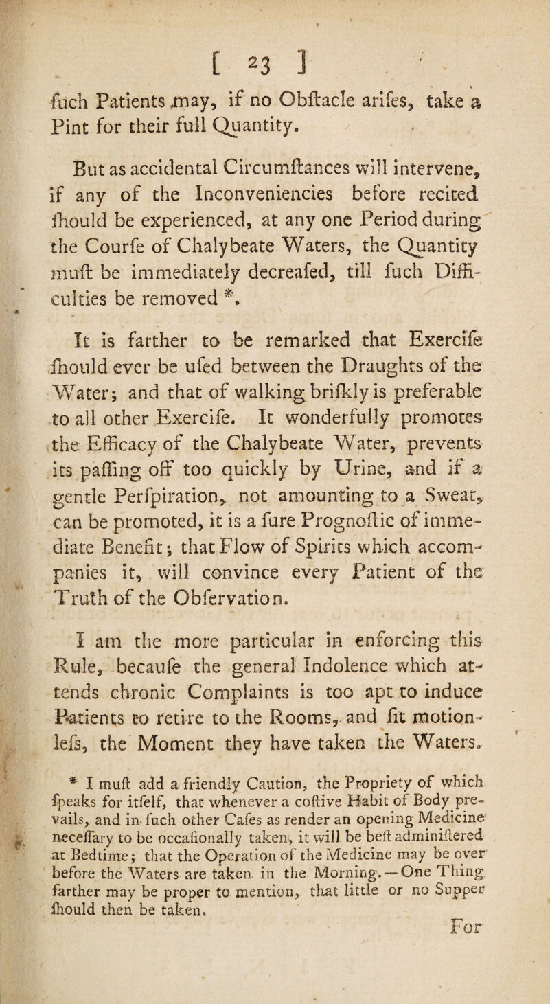 fuch Patients may, if no Obflacle arifes, take a Pint for their full Quantity. But as accidental Circumftances will intervene, if any of the Inconveniencies before recited fhould be experienced, at any one Period during the Courfe of Chalybeate Waters, the Quantity muff be immediately decreafed, till fuch Diffi- culties be removed It is farther to be remarked that Exercife fhould ever be ufed between the Draughts of the Water; and that of walking brifkly is preferable to all other Exercife. It wonderfully promotes the Efficacy of the Chalybeate Water, prevents its palling off too quickly by Urine, and if a gentle Perforation, not amounting to a Sweat* can be promoted, it is a fure Prognolf ic of imme¬ diate Benefit; that Flow of Spirits which accom¬ panies it, will convince every Patient of the Truth of the Obfervation. I am the more particular in enforcing this Rule, becaufe the general Indolence which at¬ tends chronic Complaints is too apt to induce Patients t*o retire to the Rooms, and fit motion- lefs, the Moment they have taken the Waters. * I mufl add a friendly Caution, the Propriety of which fpeaks for itfelf, that whenever a coftive Habit of Body pre¬ vails, and in fuch other Cafes as render an opening Medicine neceffary to be occafionally taken, it will be bell adminiftered at Bedtime; that the Operation of the Medicine may be over before the Waters are taken in the Morning. — One Thing, farther may be proper to mention, that little or no Supper fhould then be taken. For