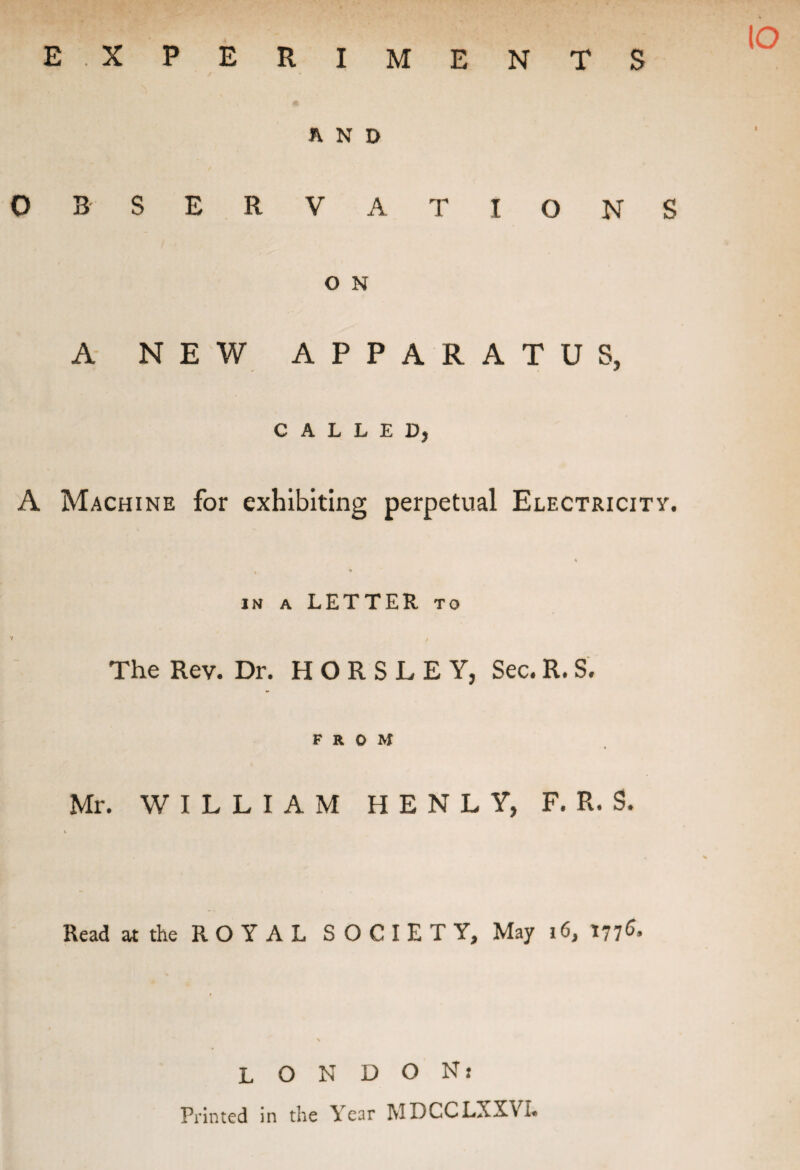 E XPERIMENTS IO AND OBSERVATIONS O N A NEW APPARATUS, CALLED, A Machine for exhibiting perpetual Electricity. , % in a LETTER to v , The Rev. Dr. HORSLEY, Sec. R. S. FROM Mr. WILLIAM H E N L Y, F. R. S. Read at the ROYAL SOCIETY, May 16, 1776. LONDON: Printed in the Year MDCCLXXVi.