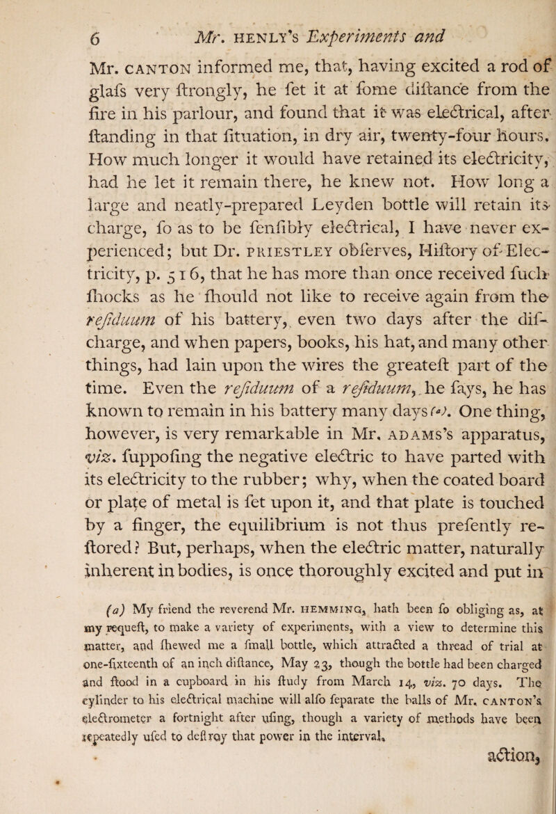 Mr. canton informed me, that, having excited a rod of glafs very ftrongly, he fet it at fome diftance from the fire in his parlour, and found that it was electrical, after- Handing in that fituation, in dry air, twenty-four hours. How much longer it would have retained its electricity, had he let it remain there, he knew not. How' long a large and neatly-prepared Leyden bottle will retain dis¬ charge, fo as to be fenfibly electrical, I have never ex¬ perienced; but Dr. Priestley obferves, Hil'tory of Elec¬ tricity, p. 516, that he has more than once received fuel* fhocks as he fhould not like to receive again from the rejduum of his battery, even two days after the dif- charge, and when papers, books, his hat, and many other things, had lain upon the wares the greatefi: part of the time. Even the rejiduum of a rejtduurn,. he fays, he has known to remain in his battery many days 00. One thing, however, is very remarkable in Mr. adams’s apparatus, viz. fuppofing the negative electric to have parted with its electricity to the rubber; why, when the coated board or plate of metal is fet upon it, and that plate is touched by a finger, the equilibrium is not thus prefently re- ftored ? But, perhaps, when the eleftric matter, naturally inherent in bodies, is once thoroughly excited and put in (a) My friend the reverend Mr. hemming, hath been fo obliging as, al my requeft, to make a variety of experiments, with a view to determine this matter, and (hewed me a final! bottle, which attracted a thread of trial at one-fixteenth of an inch diftance, May 23, though the bottle had been charged and flood in a cupboard in his ftudy from March 14, viz. 70 days. The cylinder to his ele£lrieal machine will alfo feparate the balls of Mr. canton’s electrometer a fortnight after tiling, though a variety of methods have been repeatedly ufed to defray that power in the interval, action*