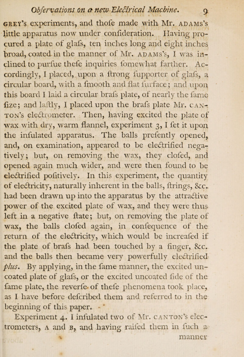 grey’s experiments, and thofe made with Mr. adams’s little apparatus now under confideration. Having pro¬ cured a plate of glafs, ten inches long and eight inches broad, coated, in the manner of Mr. adams’s, I was in¬ clined to purfue tliefe inquiries fomewhat farther. Ac¬ cordingly, I placed, , upon a ftrong fupporter of glafs, a circular board, with a fmooth and flat furface; and upon this board I laid a circular brafs plate, of nearly the fame flze; and laftly, I placed upon the brafs plate Mr. can- ton’s electrometer. Then, having excited the plate of wax with dry, warm flannel, experiment 3,1 fet it upon the infulated apparatus. The balls prefently opened, and, on examination, appeared to be electrified nega¬ tively; but, on removing the wax, they clofed, and opened again much wider, and were then found to be electrified pofitively. In this experiment, the quantity of eleCtricity, naturally inherent in the balls, fixings, Sec- had been drawn up into the apparatus by the attractive power of the excited plate of wax, and they were tfms left in a negative ftate; but, on removing the plate of wax, the balls clofed again, in confequence of the return of the eleCtricity, which would be increafed if the plate of brafs had been touched by a finger, 8cc. and the balls then became very powerfully eleCtrified- plus. By applying, in the fame maimer, the excited un¬ coated plate of glafs, or the excited uncoated fide of the fame plate, the reverfe. of thefe phenomena took place, as I have before defcribed them and referred to in the beginning of this paper. • ' Experiment 4. I infulated two of Mr. canton’s elec¬ trometers, a and b, and having raifed them in fuch a % manner