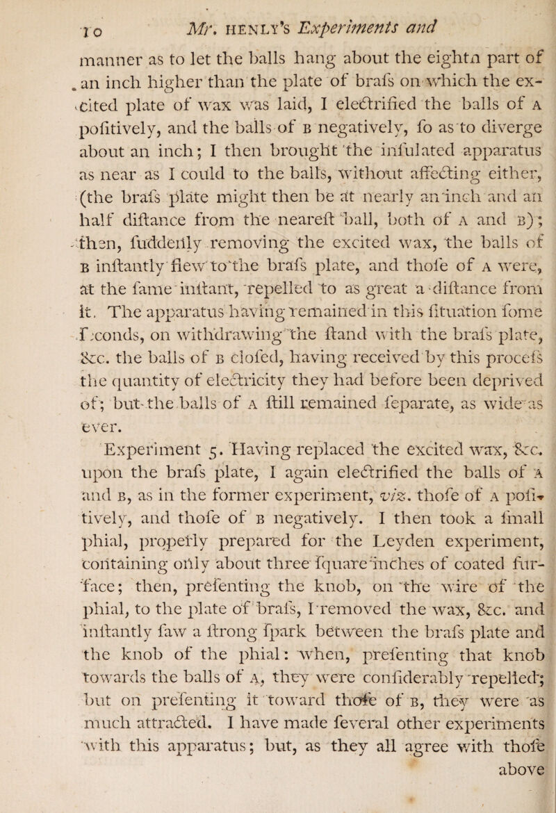 manner as to let the balls hang about the eightn part of , an inch higher than the plate of brafs on which the ex- . cited plate of wax was laid, I electrified the balls of a pofitively, and the balls of b negatively, fo as to diverge about an inch; I then brought the irifulated apparatus as near as I could to the balls, without affecting either, (the brafs plate might then be at nearly an inch and an half diflance from the neareft ball, both of a and b) ; - then, fudderily removing the excited wax, the balls of B inftantly new to'the brafs plate, and thole of a were, at the fame infant, repelled to as great a-diftance from It. The apparatus having remained in this fituation fome fxonds, on withdrawing the hand with the brafs plate, &c. the bails of b doled, having received by this procefs the quantity of electricity they had before been deprived of ; but-the balls of a ftill remained feparate, as widens ever. Experiment 5. Having replaced the excited wax, Bee. upon the brafs plate, I again electrified the balls of A and b, as in the former experiment, viz. thofe of a poll-* lively, and thofe of b negatively. I then took a fmall phial, properly prepared for the Leyden experiment, containing only about three fquareinches of coated fur- face; then, prefenting the knob, on the wire of the phial, to the plate of brafs, I removed the wax, &c. and valiantly faw a ifrong fpark between the brafs plate and the knob of the phial : when, prefenting that knob towards the balls of a, they were confiderably repelled; but on prefenting it toward thofe of b, they were as much attracted. I have made feveral other experiments with this apparatus; but, as they all agree with, thofe above