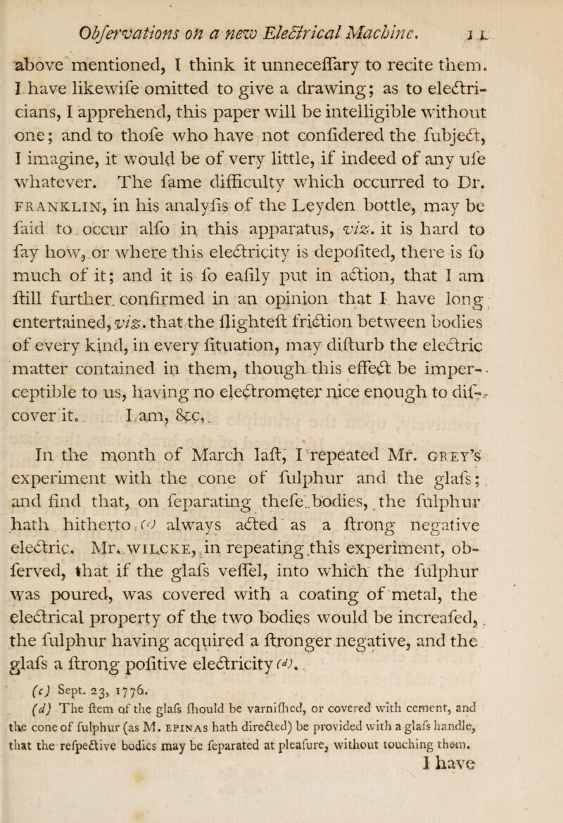 above mentioned, I think it unneceffary to recite them. I have likewife omitted to give a drawing; as to electri¬ cians, I apprehend, this paper will be intelligible without one; and to thofe who have not conlidered the fubjeCt, I imagine, it would be of very little, if indeed of any ufe whatever. The fame difficulty which occurred to Dr. franklin, in his analyfis of the Leyden bottle, may be faid to occur alfo in this apparatus, viz. it is hard to fay how, or where this electricity is depoiited, there is fo much of it; and it is fo eafily put in aCtion, that I am ffill further confirmed in an opinion that I. have long entertained, viz. that the flighted: friction between bodies of every kind, in every fituation, may difturb the eleCtric matter contained in them, though this effeCt be impel'-- ceptible to us, having no electrometer nice enough to dis¬ cover it.. 1 am, Sec, In the month of March laft, I’repeated Mr. grey’s % experiment with the cone of fulphur and the glafs; and find that, on leparating thefe.. bodies, the fulphur hath hitherto no alw'ays aCted as a ftrong negative eleCtric. Mr. wilcke, .in repeating this experiment, ob- ferved, that if the glafs veffel, into which the fulphur w as poured, wras covered with a coating of metal, the eleClrical property of the two bodies would be increafed,. the fulphur having acquired a ftronger negative, and the glafs a ftrong pofitive electricity <JK . (c) Sept. 23, 1776. (d) The ftem ctf the glafs fhould be varnifhed, or covered with cement, and the cone of fulphur (as M. epinas hath directed) be provided with a glafs handle, that the refpe&ive bodies may be feparated at pleafure, without touching them. I have