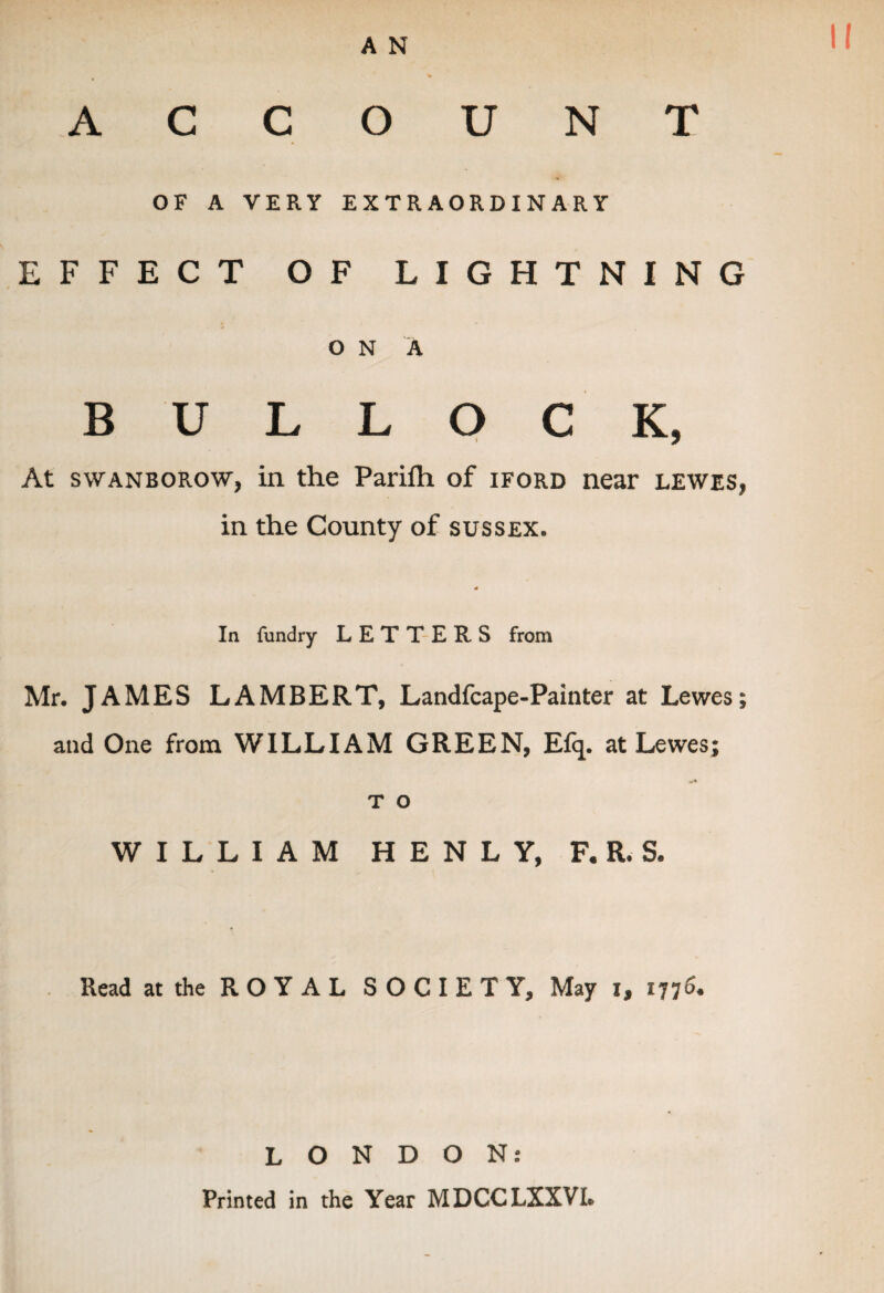 A N II ACCOUNT OF A VERY EXTRAORDINARY EFFECT OF LIGHTNING O N A BULLOCK, At swanborow, in the Parifh of iford near lewes, in the County of Sussex. In fundry LETTERS from Mr. JAMES LAMBERT, Landfcape-Painter at Lewes; and One from WILLIAM GREEN, Efq. at Lewes; T O WILLIAM H E N L Y, F. R. S. Read at the ROYAL SOCIETY, May i, 1776. LONDON: Printed in the Year MDCCLXXVL