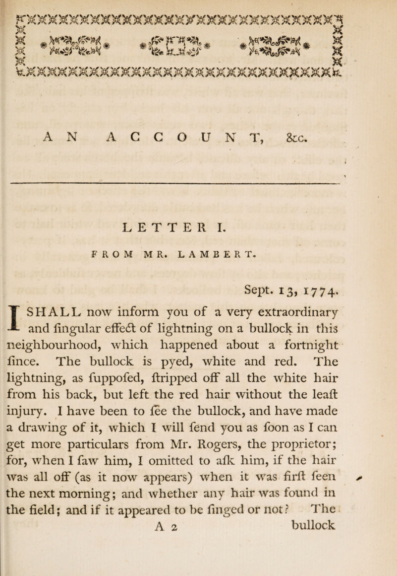 AN ACCOUNT, See. LETTER I. FROM MR. LAMBERT. Sept. 13, 1774. I SHALL now inform you of a very extraordinary and lingular effeft of lightning on a bullock in this neighbourhood, which happened about a fortnight lince. The bullock is pyed, white and red. The lightning, as fuppofed, ftripped off all the white hair from his back, but left the red hair without the leaft injury. I have been to fee the bullock, and have made a drawing of it, which I will fend you as foon as I can get more particulars from Mr. Rogers, the proprietor; for, when I faw him, I omitted to afk him, if the hair was all off (as it now appears) when it was fi rll feen ^ the next morning; and whether any hair was found in the field; and if it appeared to be finged or not ? The A 2 bullock