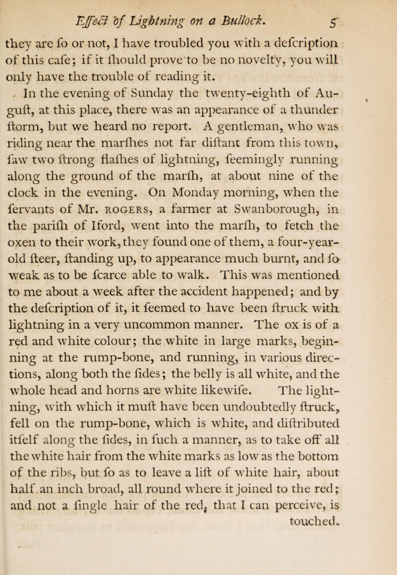 they are fo or not, I have troubled you with a defcription of this cafe; if it fhould prove to be no novelty, you will only have the trouble of reading it. In the evening of Sunday the twenty-eighth of Au- guft, at this place, there was an appearance of a thunder ftorm, but we heard no report. A gentleman, who w-as riding near the marfhes not far diftant from this town, law two ftrong Hallies of lightning, feemingly running along the ground of the marlh, at about nine of the clock in the evening. On Monday morning, when the fervants of Mr. Rogers, a farmer at Swanborough, in the parilh of Iford, went into the marlh, to fetch the oxen to their work, they found one of them, a four-year- old Iteer, Handing up, to appearance much burnt, and fo- weak as to be fcarce able to walk. This was mentioned to me about a week after the accident happened; and by the defcription of it, it feemed to have been ftruck with lightning in a very uncommon manner. The ox is of a red and white colour; the white in large marks, begin¬ ning at the rump-bone, and running, in various direc¬ tions, along both the tides; the belly is all white, and the whole head and horns are white likewife. The light¬ ning, with which it mult have been undoubtedly ftruck, fell on the rump-bone, which is white, and diftributed itielf along the tides, in fuch a manner, as to take off all the white hair from the white marks as low as the bottom of the ribs, but fo as to leave a lift of white hair, about half .an inch broad, all round where it joined to the red; and not a lingle hair of the redj that I can perceive, is touched.