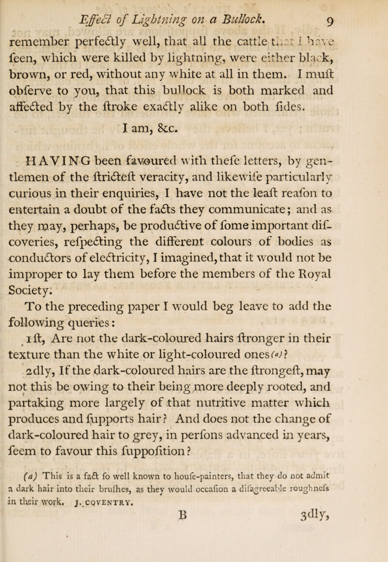 I 9 EffeB of Lightning on a Bullock. remember perfectly well, that all the cattle that I have feen, which were killed by lightning, were either black, brown, or red, without any white at all in them. I muft obferve to you, that this bullock is both marked and aifeCted by the ftroke exactly alike on both Tides. I am, See. HAVING been favoured with thefe letters, by gen¬ tlemen of the flriCteft veracity, and likewife particularly curious in their enquiries, I have not the leaft reafon to entertain a doubt of the fails they communicate; and as they may, perhaps, be productive of Tome important dif- coveries, refpeCting the different colours of bodies as conductors of electricity, I imagined, that it would not be improper to lay them before the members of the Royal Society. To the preceding paper I would beg leave to add the following queries: i ft, Are not the dark-coloured hairs flronger in their texture than the white or light-coloured ones w? 2dly, If the dark-coloured hairs are the ftrongeft, may not this be owing to their being more deeply rooted, and partaking more largely of that nutritive matter which produces and fupports hair? And does not the change of dark-coloured hair to grey, in perfons advanced in years, Teem to favour this fuppofition ? (a) This is a fa£t fo well known to houfe-painters, that they do not admit a dark hair into their brufhes, as they would ocealion a difagreeahle roughnefs in their work, j. cqventry. 3dly> B