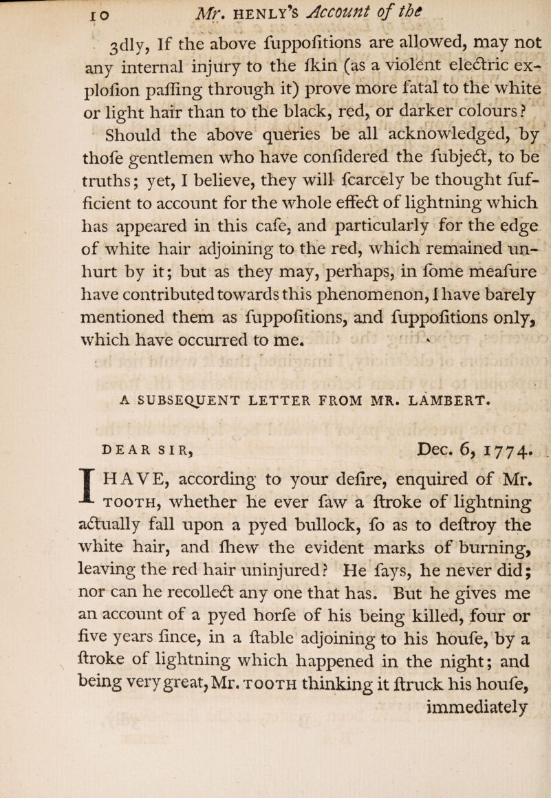 )  3dly, If the above fuppofitions are allowed, may not any internal injury to the Ik in (as a violent eledlric ex- plofion palling through it) prove more fatal to the white or light hair than to the black, red, or darker colours ? Should the above queries be all acknowledged, by thofe gentlemen who have conlidered the fubjedt, to be truths; yet, I believe, they will fcarcely be thought fuf- ficient to account for the whole effedt of lightning which has appeared in this cafe, and particularly for the edge of white hair adjoining to the red, which remained un¬ hurt by it; but as they may, perhaps, in lome meafure have contributed towards this phenomenon, I have barely mentioned them as fuppofitions, and fuppofitions only, which have occurred to me. A SUBSEQUENT LETTER FROM MR. LAMBERT. dear sir, Dec. 6, 1774. T HAVE, according to your delire, enquired of Mr. -®- tooth, whether he ever faw a ftroke of lightning adtually fall upon a pyed bullock, fo as to deftroy the white hair, and fhew the evident marks of burning, leaving the red hair uninjured ? He fays, he never did; nor can he recolledt any one that has. But he gives me an account of a pyed horfe of his being killed, four or five years fince, in a ftable adjoining to his houfe, by a ftroke of lightning which happened in the night; and being very great, Mr. tooth thinking it ftruck his houfe, immediately