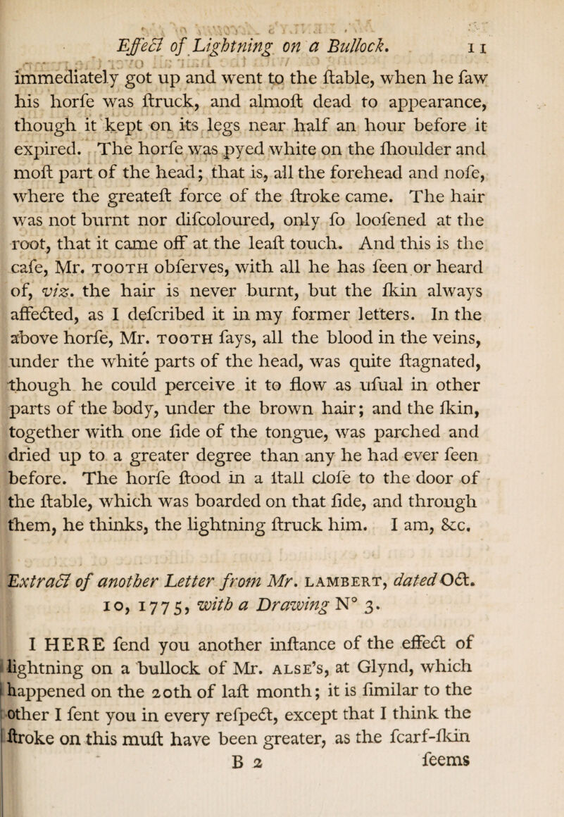 ,-rr.- ‘1370 1-J2 li&fl i C* t -\7:, 7 . 7 immediately got up and went to the ftable, when he faw his horfe was ftruck, and almoft dead to appearance, though it kept on its legs near half an hour before it expired. The horfe was pyed white on the Ihoulder and moft part of the head; that is, all the forehead and nofe, where the greateft force of the ftroke came. The hair was not burnt nor difcoloured, only fo loofened at the root, that it came off at the lead; touch. And this is the cafe, Mr. tooth obferves, with all he has l'een or heard of, viz. the hair is never burnt, but the fkin always affedted, as I defcribed it in my former letters. In the above horfe, Mr. tooth fays, all the blood in the veins, under the white parts of the head, was quite ftagnated, though he could perceive it to flow as ufual in other parts of the body, under the brown hair; and the fkin, together with one fide of the tongue, was parched and dried up to a greater degree than any he had ever feen before. The horfe flood in a flail dole to the door of the ftable, which was boarded on that fide, and through them, he thinks, the lightning ftruck him. I am, &c. Extract of another Letter frotn Mr. Lambert, dated061. i°j 177 5) with a Drawing N° 3. I HERE fend you another inftance of the effedt of lightning on a bullock of Mr. alse’s, at Glynd, which happened on the 20th of laft month; it is fimilar to the other I fent you in every refpedt, except that I think the ftroke on this mult have been greater, as the fcari-fkin B B 2 feems