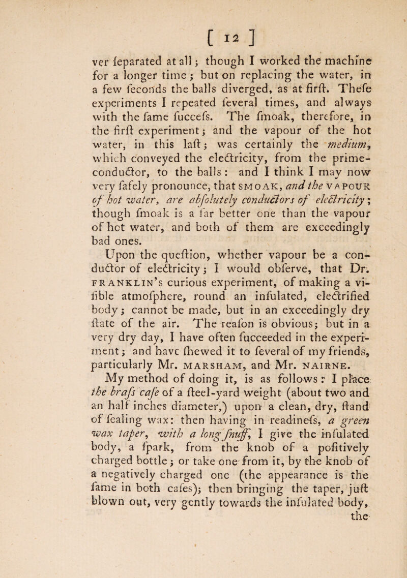 ver feparated at all; though I worked the machine for a longer time; but on replacing the water, in a few feconds the balls diverged, as at firfh Thefe experiments I repeated feveral times, and always with the fame fuccefs. The fmoak, therefore, in the firft experiment; and the vapour of the hot water, in this laid; was certainly the medium, which conveyed the electricity, from the prime- condudor, to the balls : and I think I may now very fafely pronounce, that smoak, and the vapour of hoi water, are abfolutely conductors of electricity; though fmoak is a far better one than the vapour of hot water, and both of them are exceedingly bad ones. Upon the queftion, whether vapour be a con- duCtor of electricity; I would obferve, that Dr. franklin’s curious experiment, of making a vi¬ able atmofphere, round an infulated, electrified body; cannot be made, but in an exceedingly dry itate of the air. The reafon is obvious; but in a very dry day, I have often fucceeded in the experi¬ ment ; and have fhewed it to feveral of my friends, particularly Mr. marsham, and Mr. nairne. My method of doing it, is as follows: I place the brafs cafe of a fteel-yard weight (about two and an half inches diameter,) upon a clean, dry, ftand of fealing wax: then having in readinefs, a green wax taper, with a longfmiff, I give the infulated body, a fpark, from the knob of a pofitively charged bottle; or take one from it, by the knob of a negatively charged one (the appearance is the fame in both cafes); then bringing the taper, juft blown out, very gently towards the infulated body, the