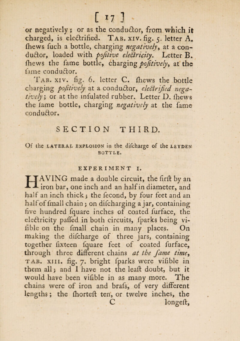 [ *7 3 or negatively ; or as the conductor, from which it charged, is ele&rified. Tab, xiv. fig. 5. letter A. (hews filch a bottle, charging negatively, at a con¬ ductor, loaded with pojitive elettricity. Letter B. fihews the fame bottle, charging positively y at the fame conductor. Tab. xiv. fig. 6. letter C. fhews the bottle charging pojitively at a conductor, electrified nega¬ tively \ or at the mfulated rubber. Letter D. fhews the lame bottle, charging negatively at the fame conductor. SECTION THIRD. / Of the lateral explosion in the difeharge of the leyden BOTTLE. EXPERIMENT I. HAVING made a double circuit, the firft by an iron bar, one inch and an half in diameter, and half an inch thick $ the fecond, by four feet and an half of fmall chain; on difeharging ajar, containing five hundred fquare inches of coated furface, the eleCtricity paffed in both circuits, fparks being vi~ fible on the fmall chain in many places. On making the difeharge of three jars, containing together fixteen fquare feet of coated furface, through three different chains at the fame time, tab. xiii. fig. 7. bright fparks were vifible in them all; and I have not the lead: doubt, but it would have been vifible in as many more. The chains were of iron and brafs, of very different lengths; the fhorteft ten, or twelve inches, the C longeft,