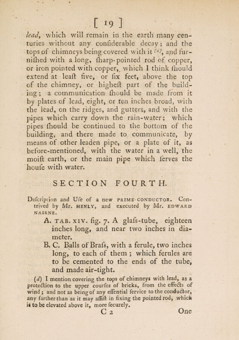 [ <9 ;i lead, which will remain in the earth many cen¬ turies without any confiderable decay; and the tops of chimneys being covered with it W, and fur- nifiied with a long, fharp-pointed rod of copper, or iron pointed with copper, which 1 think fhould extend at lead five, or fix feet, above the top of the chimney, or highefi: part of the build¬ ing ; a communication fhould be made from it by plates of lead, eight, or ten inches broad, with the lead, on the ridges, and gutters, and with the pipes which carry down the rain-water; which pipes fhould be continued to the bottom of the building, and there made to communicate, by means of other leaden pipe, or a plate of it, as before-mentioned, with the water in a well, the moift earth, or the main pipe which ferves the houfe with water. SECTION FOURTH. Defcription and Ufe of a new prime-conductor. Con¬ trived by Mr. henly, and executed by Mr. edward NAIRNE. A. tab. xiv. fig. 7. A glafs-tube, eighteen inches long, and near two inches in dia¬ meter. B. C. Balls of'Brafs, with a ferule, two inches long, to each of them ; which ferules are to be cemented to the ends of the tube, and made air-tight. (d) I mention covering the tops of chimneys with lead, as a protection to the upper courfes of bricks, from the effects of wind ; and not as being of any eflential fervice to the conductor, any farther than as it may aflift in fixing the pointed rod, which is to be elevated above it, more fecurely. C 2 One