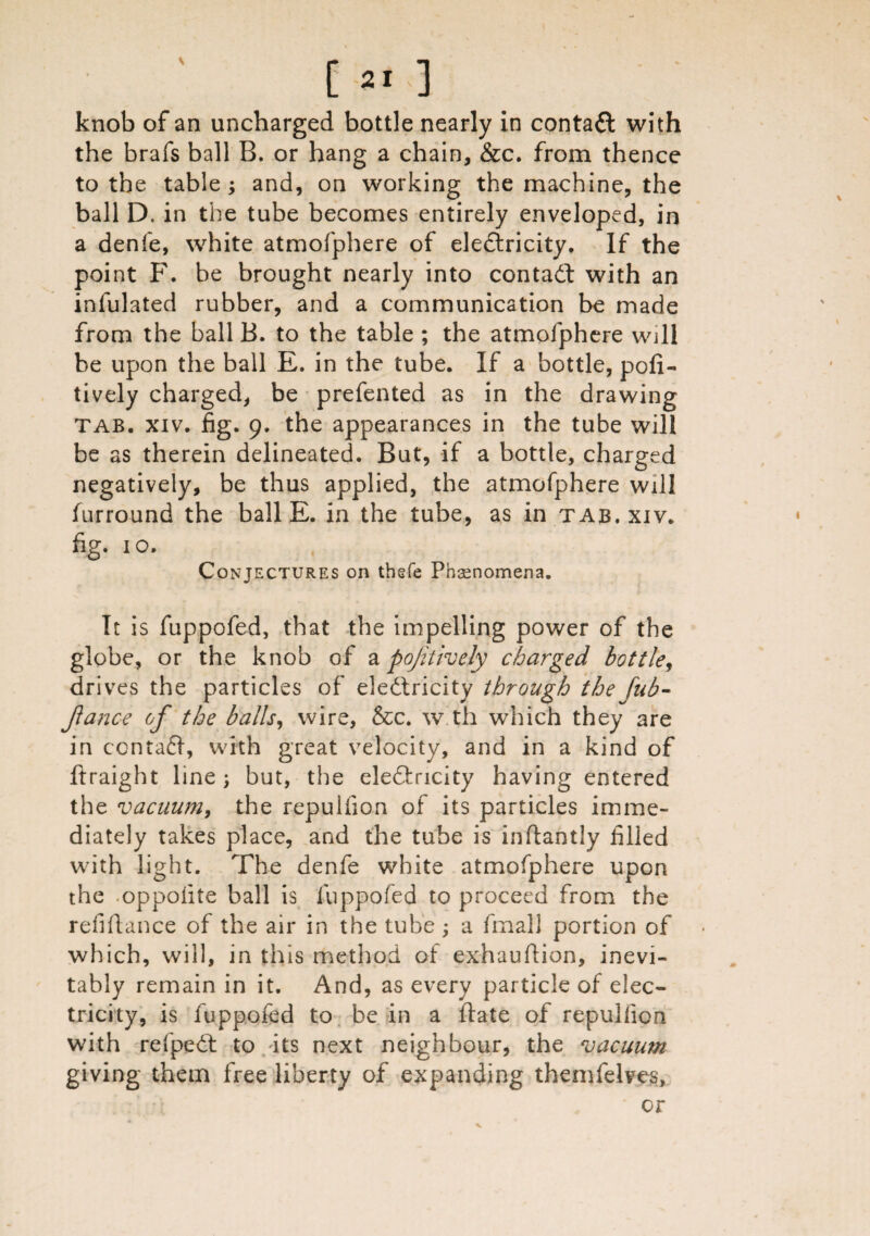 [21] knob of an uncharged bottle nearly in contact with the brafs ball B. or hang a chain, &c. from thence to the table ; and, on working the machine, the ball D. in the tube becomes entirely enveloped, in a denfe, white atmofphere of eleftricity. If the point F. be brought nearly into contact with an infulated rubber, and a communication be made from the ball B. to the table ; the atmofphere will be upon the ball E. in the tube. If a bottle, pofi- tively charged, be prefented as in the drawing tab. xiv. fig. 9. the appearances in the tube will be as therein delineated. But, if a bottle, charged negatively, be thus applied, the atmofphere will furround the ball E. in the tube, as in tab. xiv. fig. 10. Conjectures on thefe Phenomena. It is fuppofed, that the impelling power of the globe, or the knob of a pojitively charged bottle, dri ves the particles of electricity through the fub- Jlance of the balls, wire, &c. w th which they are in contaCt, with great velocity, and in a kind of ftraight line; but, the eleCtricity having entered the vacuum, the repulfion of its particles imme¬ diately takes place, and the tube is inftandy filled with light. The denfe white atmofphere upon the oppoiite ball is fuppofed to proceed from the refinance of the air in the tube ; a frnall portion of which, will, in this method of exhauflion, inevi¬ tably remain in it. And, as every particle of elec¬ tricity, is fuppofed to be in a flate of repulfion with refpeCt to its next neighbour, the vacuum giving them free liberty of expanding themfelves,