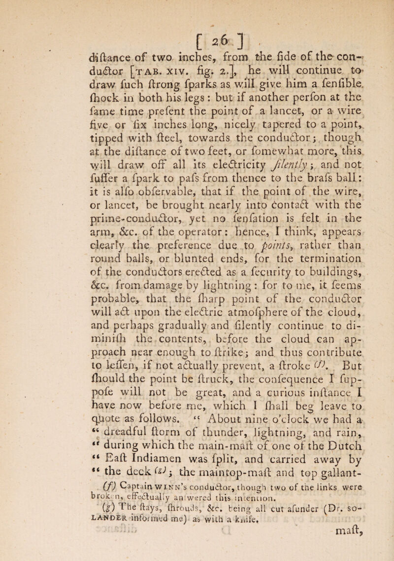 di fiance of two inches, from the fide of the con¬ ductor [tab. xiv. fig. 2.], he will continue to draw fuch ftrong fparks as will give him a fenfible fhock in both his legs : but if another perfon at the fame time prefen.t the point of a lancet, or a wire five or fix inches long, nicely tapered to a point, tipped with fteel, towards the conductor; though at the diftance of two feet, or fomewhat more,'this will draw off all its ele&ricity jilently y and not fuffer a fpark to pafs from thence to the brafs ball: it is alfo obfervable, that if the point of the wire, or lancet, be brought nearly into contaft with the prime-conductor, yet no fepfation is felt in the arm, &c. of the operator: hence, I think, appears clearly the preference due to points, rather than round balls, or blunted ends, for the termination of the conductors ereCied as a fecurity to buildings, &c. from damage by lightning: for to me, it feerns probable, that the (harp point of the conductor will a fit upon the eleCtric atmofphere of the cloud, and perhaps gradually and filently continue to di¬ mini ih the contents, before the cloud can ap¬ proach near enough toftrike; and thus contribute to leffe.fi* if not actually prevent, a ftroke (fK But fhould the point be (truck, the confequerice I fup- pofe will not be great, and a curious in fiance I have now before me, which 1 (hall beg leave to quote as follows. <£ About nine o’clock we had a 46 dreadful ftorm of thunder, lightning, and rain, <r during which the main-maft of one of the Dutch (t Safi Indiamen was fplit, and carried away by *i the deck the maintop-maft and topgallant- 09 Captain winn’s conductor, though two of tfte links were broken, effectually answered this intention. (j) The ft ays, (hrouJs, &c. b eing all cut afunder (Dr. so- lander informed me) as with a knife. ■'To ? mart,