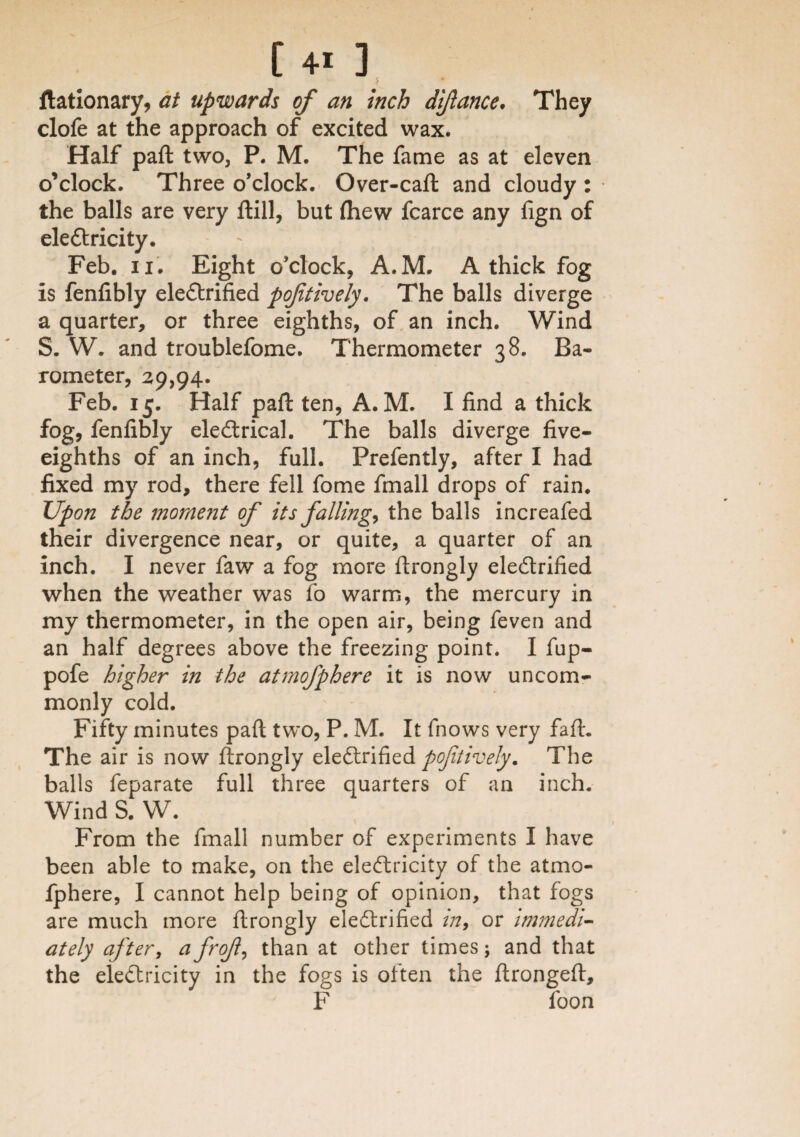 [ 4« ] flationary, at upwards of an inch difance. They clofe at the approach of excited wax. Half paft two, P. M. The fame as at eleven o’clock. Three o’clock. Over-caft and cloudy : the balls are very ftill, but (hew fcarce any fign of electricity. Feb. ii. Eight o’clock, A.M. A thick fog is fenfibly electrified poftively. The balls diverge a quarter, or three eighths, of an inch. Wind S. W. and troublefome. Thermometer 38. Ba¬ rometer, 29,94. Feb. 15. Half paft ten, A.M. I find a thick fog, fenfibly electrical. The balls diverge five- eighths of an inch, full. Prefently, after I had fixed my rod, there fell fome fmall drops of rain. Upon the moment of its fallings the balls increafed their divergence near, or quite, a quarter of an inch. I never faw a fog more ftrongly electrified when the weather was fo warm, the mercury in my thermometer, in the open air, being feven and an half degrees above the freezing point. I fup- pofe higher in the atmofphere it is now uncom¬ monly cold. Fifty minutes paft two, P. M. It fnows very faft. The air is now ftrongly eleftrified poftively. The balls feparate full three quarters of an inch. Wind S. W. From the fmall number of experiments I have been able to make, on the electricity of the atmo¬ fphere, I cannot help being of opinion, that fogs are much more ftrongly electrified m9 or immedi¬ ately after, a frof, than at other times; and that the eiedricity in the fogs is often the ftrongeft, F foon