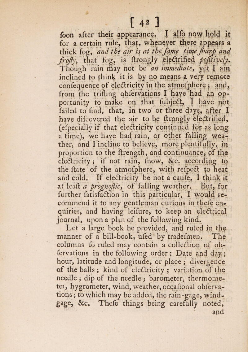 r . foon after their appearance. I alfo now hold it for a certain rule, that, whenever there appears a thick fog, and the air is at the fame time fiarp and frofy, that fog, is ftrongly electrified positively. Though rain may not be an immediate, yet I am inclined to think it is by no means a very remote confequenpe of electricity in the atmofphere j and, from the trifling obfervations I have had an op¬ portunity to make on that fubjeCt, I have not failed to find, that, in two or three days, after I have difcovered the air to be ftrongly eleCtrified, (efpecially if that electricity continued for as long a time), we have had rain, or other falling wea¬ ther, and I incline to believe, more plentifully, in proportion to the ftrength, and continuance, of the eleftricity; if not rain, fnow, &c. according to the flate of the atmofphere, with refpeCt %o heat and cold. If ele&ricity be not a caufe, I think it at leaf!: a prognoficy of falling weather. But, for further fatisfaftion in this particular, I would re¬ commend it to any gentleman curious in thefe en¬ quiries, and having leifure, to keep an eleCtrical journal, upon a plan of the following kind. Let a large book be provided, and ruled in the manner of a bill-book, ufed by tradefmen. The columns fo ruled may contain a colleftion of ob¬ fervations in the following order: Date and day; hour, latitude and longitude, or place ; divergence of the balls; kind of eleCtricity ; variation of the needle ; dip of the needle ; barometer, thermome- tei, hygrometer, wind, weather, occafional obferva¬ tions ; to which may be added, the rain-gage, wind- gage, &c. Thefe things being carefully noted, and