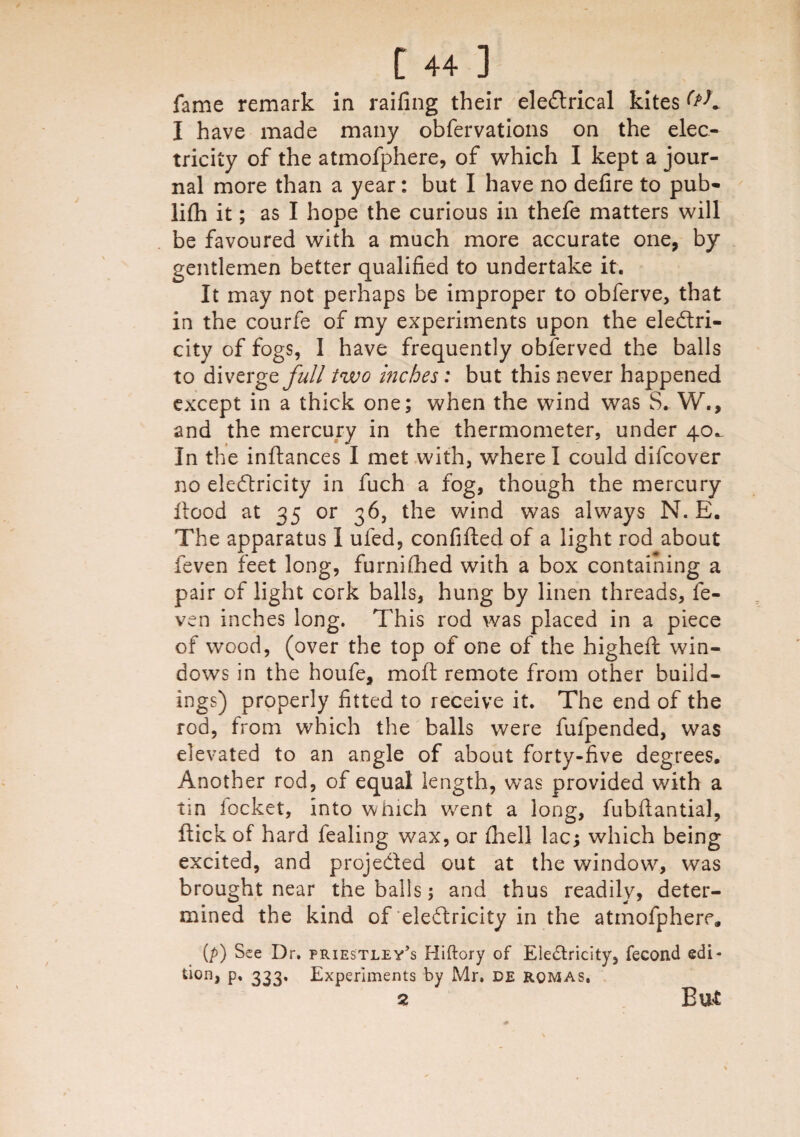 fame remark in railing their electrical kites (*K I have made many obfervations on the elec¬ tricity of the atmofphere, of which I kept a jour¬ nal more than a year: but I have no defire to pub- lifh it; as I hope the curious in thefe matters will be favoured with a much more accurate one, by gentlemen better qualified to undertake it. It may not perhaps be improper to obferve, that in the courfe of my experiments upon the electri¬ city of fogs, 1 have frequently obferved the balls to divergey#// two inches: but this never happened except in a thick one; when the wind was S. W., and the mercury in the thermometer, under 40^ In the inftances I met with, where I could difcover no eleCtricity in fuch a fog, though the mercury Itood at 35 or 36, the wind was always N. E. The apparatus I ufed, confifted of a light rod about feven feet long, furnifhed with a box containing a pair of light cork balls, hung by linen threads, fe¬ ven inches long. This rod was placed in a piece of wood, (over the top of one of the highefi: win¬ dows in the houfe, moft remote from other build¬ ings) properly fitted to receive it. The end of the rod, from which the balls were fulpended, was elevated to an angle of about forty-five degrees. Another rod, of equal length, was provided with a tin locket, into which went a long, fubflantial, ftick of hard fealing wax, or (hell lac; which being excited, and projected out at the window, was brought near the balls; and thus readily, deter¬ mined the kind of electricity in the atmofphere,, (p) See Dr. Priestley’s Hiftory of Electricity, fecond edi¬ tion, p, 333. Experiments by Mr. de romas, 2 But