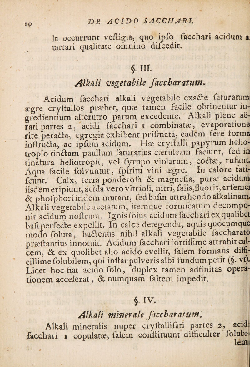 la occurrunt vefligia, quo ipfo facchari acidum a tartari qualitate omnino difcedit. §. IIL Alkali vegetabile faccbaratum• Acidum facchari alkali vegetabile exacte faturarum aegre cryftallos probet, quae tamen facile obtinentur in» gredientium alterutro parum excedente. Alkali plene ae¬ rati partes 2, acidi facchari i combinata?, evaporatione rite p eradi a, egregia exhibent prifmata, eadem fere forma infirudta, ac ipfum acidum. Hae cryftalli papyrum helio- tropio tindlam paullum faturatius caeruleam faciunt, fed in Tindtura heliotropii, vel fyrupo violarum, codice, rufant. Aqua facile folvuntur, fpiritu vini aegre. In calore fati- fcunt. Calx, terra ponderofa & magnefia, purae acidum iisdem eripiunt, acida vero vitrioli, nitri, falis,fluoris, arfenici Sc phofphoriitidem mutant, fedbafin attrahendo alkalinam. Alkali vegetabile aceratum, itemque formicarum decompo- 11 it acidum noftrum. Ignis folus acidum facchari ex qualibet baii perfecte expellit. In calce detegenda, aquis quocumque modo foluta, hadlentis nihd alkali vegetabile iaccharato prseftantius innotuit. Acidum facchari fortiflime attrahit cal¬ cem, & ex quolibet alio acido evellit, falem formans diffb cillimefolubilem, qui inffarpulveris albi fundum petit (§. vi). Licet hoc fiat acido folo, duplex tamen ad finitas opera¬ tionem accelerat, & numquam faltem impedit. § IV. Alkali minerale faccbaratum. Alkali mineralis nuper cryftallifati partes 2, acid: facchari x copulatae, falem conftituunt difficulter folubi lem