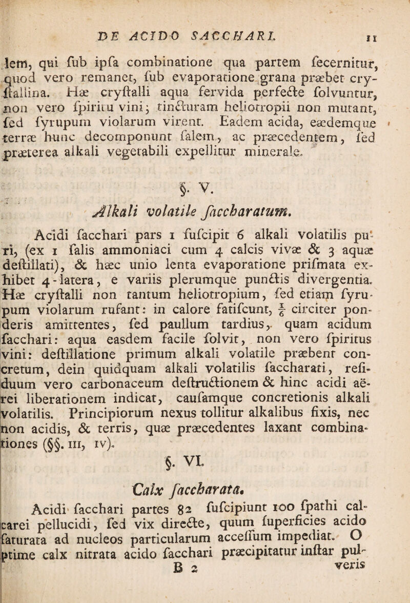 lem, qui fub ipfa comhinatione qua partem fecernitur3 quod vero remaner, fub evaporatione-grana praebet cry- ftallina. Hae cryftalli aqua fervida perfefte folvuntur, non vero fpiritu vini; tincturam heliotropii non mutant, fed fyrupum violarum virent. Eadem acida, eaedemque terrae hunc decomponunt falem, ae praecedentem, fed praeterea alkali vegetabili expellitur minerale» §. V. 'T Alkali volatile faccharatum, Acidi facchari pars i fufcipit 6 alkali volatilis pu¬ ri, (ex i falis ammoniaci cum 4 calcis vivae & 3 aquae demilati), & haec unio lenta evaporatione prifmata ex¬ hibet 4-latera, e variis plerumque punftis divergentia. Hae cryftalli non tantum helio.tropium, fed etiam fyru¬ pum violarum rufant : in calore fatifcunt, f- circiter pon- deris amittentes, fed paullum tardius,, quam acidum facchari: aqua easdem facile folvit, non vero fpiritus vini: deftillatione primum alkali volatile praebenr con¬ cretum, dein quidquam alkali volatilis faccharati, refi- duum vero carbonaceum deftru&ionem & hinc acidi ae¬ rei liberationem indicat, caufamque concretionis alkali volatilis. Principiorum nexus tollitur alkalibus fixis, nec non acidis, & terris, quae praecedentes laxant combina- tiones (§§. in, iv). §. VI Calx [accbarata. Acidi- facchari partes 82 fufcipiunt 100 fpathi cal- carei pellucidi, fed vix dire£te, quum fuperficies acido faturata ad nucleos particularum acceliurn impediat. O tnime calx nitrata acido facchari praecipitatur inftar pul B 2 wcns