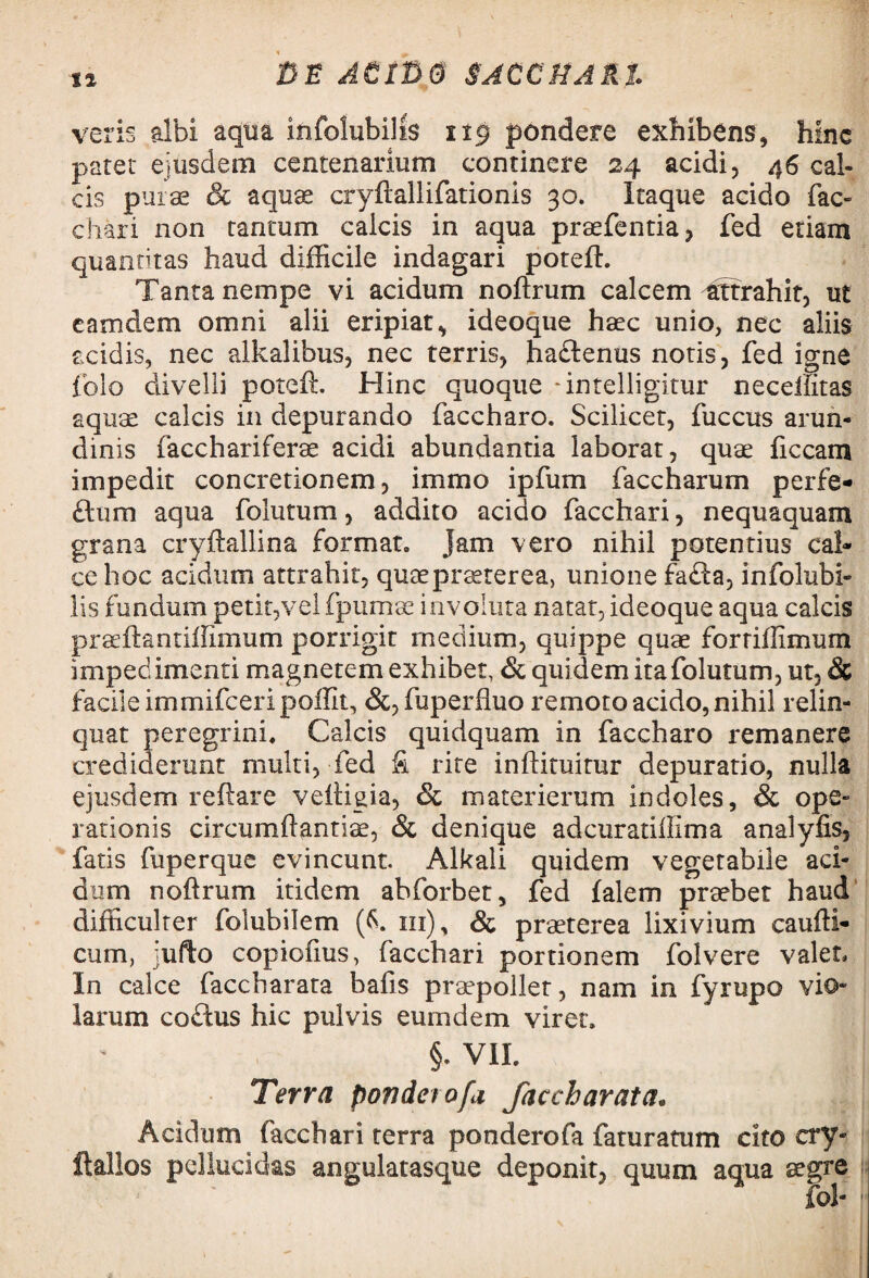 tl veris albi aqua infolubilis 119 pondere exhibens, hinc paret ejusdem centenarium continere 24 acidi, 46 cal¬ cis purae & aquae cryftallifationis 30. Itaque acido fac¬ chari non tantum calcis in aqua praefentia, fed etiam quantitas haud difficile indagari poteft. Tanta nempe vi acidum noftrum calcem attrahit, ut eatndem omni alii eripiat, ideoque haec unio, nec aliis acidis, nec alkalibus, nec terris, ha&enus notis, fed igne folo divelli poteft. Hinc quoque -intelligitur neceilitas aquae calcis in depurando faccharo. Scilicet, fuccus arun¬ dinis facchariferae acidi abundantia laborat, quae ficcam impedit concretionem, immo ipfum faccharum perfe- ftum aqua folutum, addito acido facchari, nequaquam grana cryftallina format. Jam vero nihil potentius cal¬ ce hoc acidum attrahit, quae praeterea, unione fafta, infolubi¬ lis fundum petit,vel fpumae involuta natat, ideoque aqua calcis praeftantiffimum porrigit medium, quippe quae fortiftimum impedimenti magnetem exhibet, & quidem ita folutum, ut, & facile immifceripoffit, &, fuperfiuo remoto acido, nihil relin¬ quat peregrini. Calcis quidquam in faccharo remanere crediderunt multi, fed fi rite inftituitur depuratio, nulla ejusdem reftare veftigia, & materierum indoles, & ope¬ rationis circumftantiae, & denique adcuratillima analyfis, fatis (uperque evincunt. Alkali quidem vegetabile aci¬ dum noftrum itidem ahforbet, fed falem praebet haud difficulter foiubilem (6. in), & praeterea lixivium caufti- ciim, jufto copiofms, facchari portionem folvere valet. In calce faccharata bafis praepollet, nam in fyrupo vio» larum coitus hic pulvis eumdem viret. §. VII. Terra ponderofa faccharata. Acidum facchari terra ponderofa faturatum cito cry- ftallos pellucidas angulatasque deponit, quum aqua aegre ( ' fol-