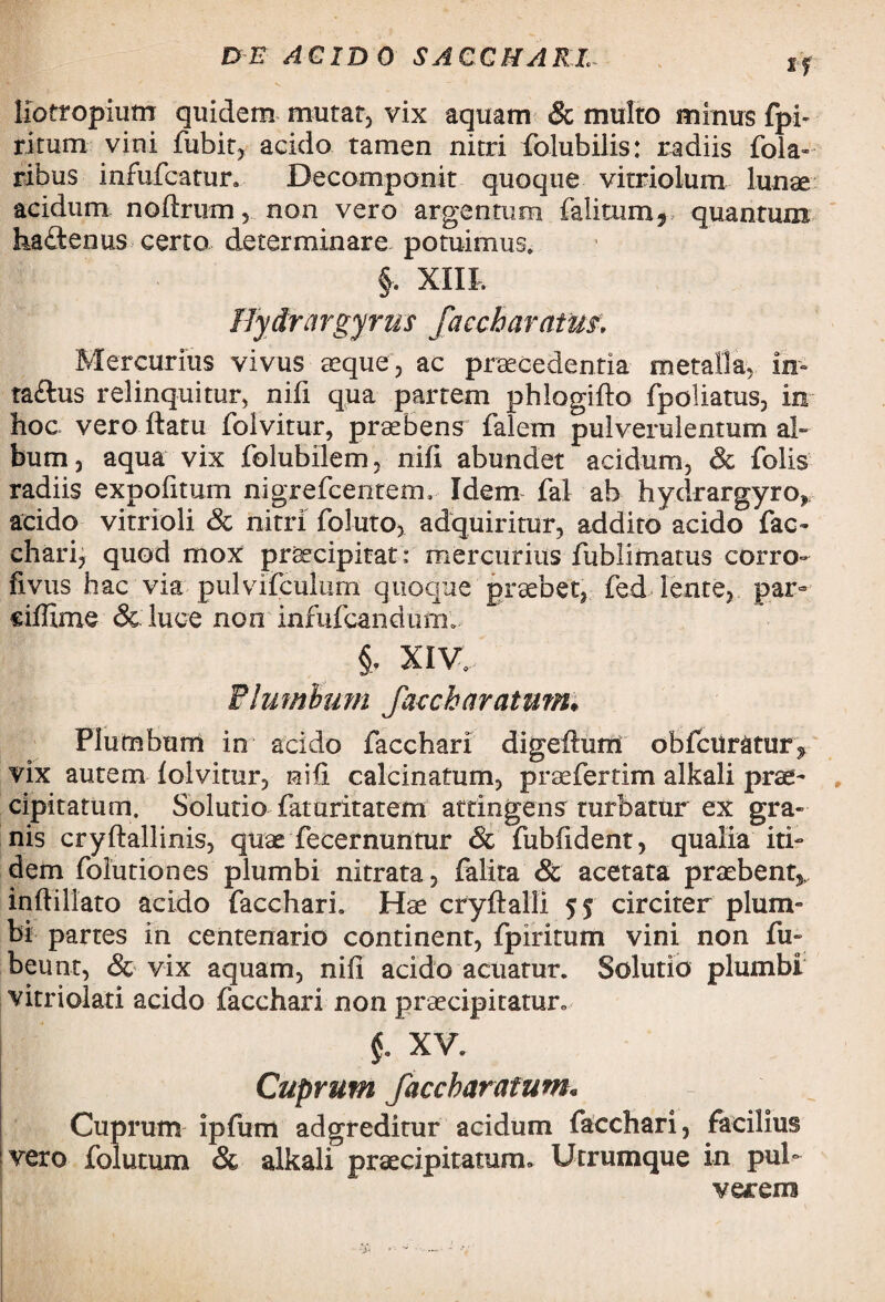 liotropium quidem mutat) vix aquam & multo minus fpb ritum vini fubit, acido tamen nitri folubilis: radiis fola- ribus mfufcatur. Decomponit quoque vitriolum lunae acidum nolirum, non vero argentum falitum*.- quantum hadfcenus certo determinare potuimus, §. XIII, Hydrargyrus facebaratm* Mercurius vivus aeque, ac praecedentia metalla, in- ta&us relinquitur, nifi qua partem phlogilto fpoliatus, in hoc vero flatu folvitur, praebens falem pulverulentum ab bum, aqua vix folubilem, nifi abundet acidum, & folis radiis expolitum nigrefcentem, Idem fal ab hydrargyro* acido vitrioli Sc nitri foluto, adquiritur, addito acido fac¬ chari, quod mox praecipitat : mercurius fublimatus corro- fivus hac via pulvifculum quoque praebet, fed lente, par- eiffime & luce non infufcandum» §, XIV, Plumbum faccharatum. Plumbum in acido facchari digefium obfcuratur^ vix autem lolvitur, nili calcinatum, praefertim alkali prae¬ cipitatum. Solutio faturitatem attingens turbatur ex gra¬ nis cryllallinis, quae fecermmtur & fublident, qualia iti¬ dem folutiones plumbi nitrata, falira & acetata praebent*, inftillato acido facchari. Hae cryltalli 55 circiter plum¬ bi partes in centenario continent, fpiritum vini non fu- beunt, & vix aquam, nili acido acuatur. Solutio plumbi vitriolati acido facchari non praecipitaturo §. XV. Cuprum faccharatum* Cuprum ipfum adgreditur acidum facchari, facilius vero folatum & alkali praecipitatum* Utrumque in pul¬ verem