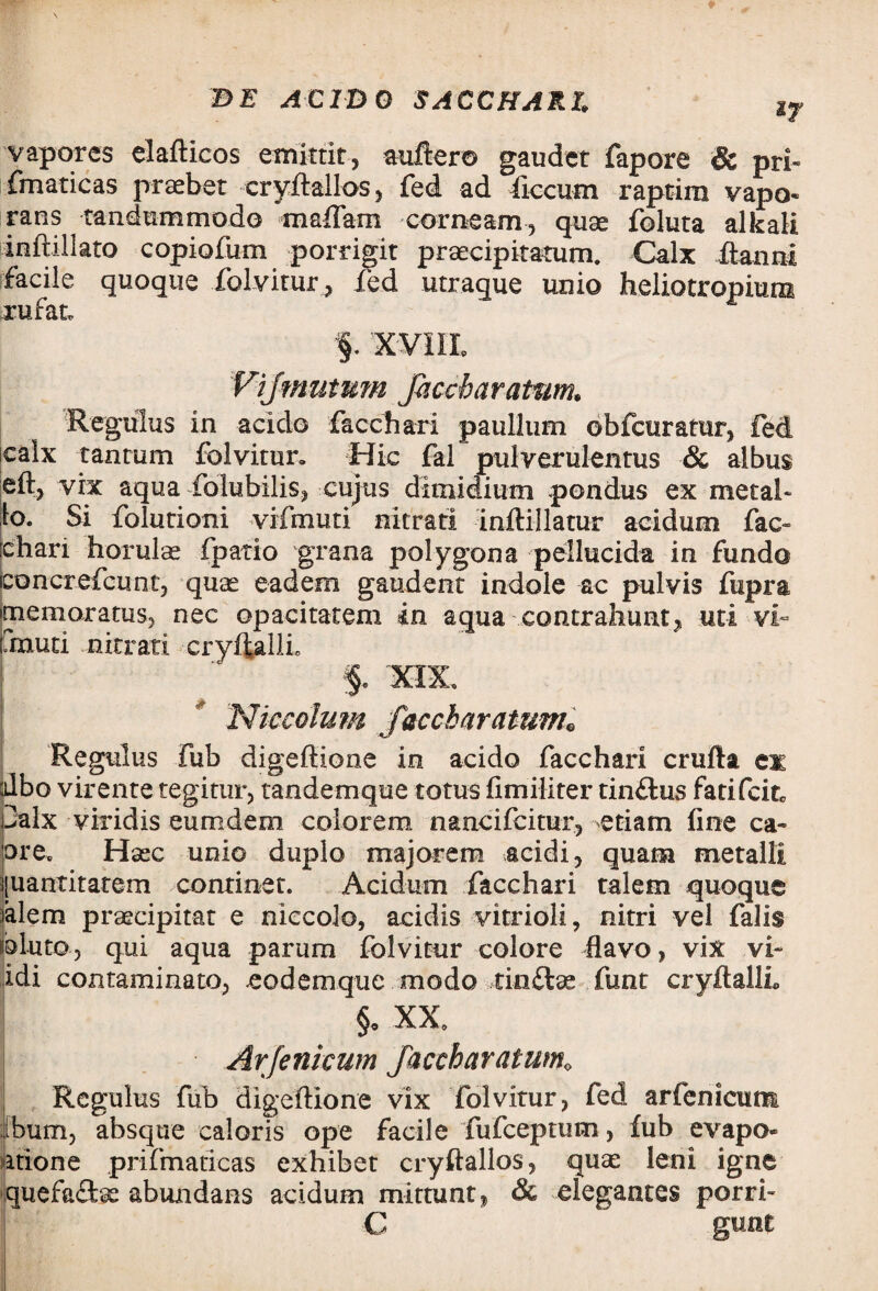 if vapores elafticos emittit, auftero gaudet fapore & pri- fmaticas praebet cryftailos, fed ad ficcum raptim vapo* rans tandummodo maffam corneam, quae foluta alkali inftillato copiofum porrigit praecipitatum. Calx ftannt facile quoque folvitur, fed utraque unio heliotropium rufat, §. XVilL Vijmutum Jhccbaratwn, Regulus in acido facchari paullum obfcuratur, fed icalx tantum folvitur. Hic fal pulverulentus & albus eft, vix aqua folubilis, cujus dimidium pondus ex metal¬ lo. Si folutioni vifmuti nitrati inftillatur acidum fac» [chari horulae fpatio grana polygona pellucida in fundo iconcrefcunt, quae eadem gaudent indole ac pulvis fupra memoratus, nec opacitatem in aqua contrahunt, uti vi- muti nitrati cryflallL f. XIX, Niccolum faccbarattwh Regulus fub digeftione in acido facchari crufta cm albo virente tegitur, tandemque totus fimiliter tinftus fatifcitc palx viridis eumdem colorem nancifcitur, etiam fine ca- ore. Haec unio duplo majorem acidi, quam metalli |uantitarem continet. Acidum facchari talem quoque alem praecipitat e niecolo, acidis vitrioli, nitri vel falis 3luto, qui aqua parum folvitur colore flavo, vix vi- idi contaminato, eodemque modo tinflae funt cryftalli §. XX. Arfenicum Jaccharatum« Regulus fub digeftione vix folvitur, fed arfenicum ibum, absque caloris ope facile fufceptum, fub evapo itione prifmaticas exhibet cryftailos, quas leni igne quefaftae abundans acidum mittunt, & elegantes porri- C gunt