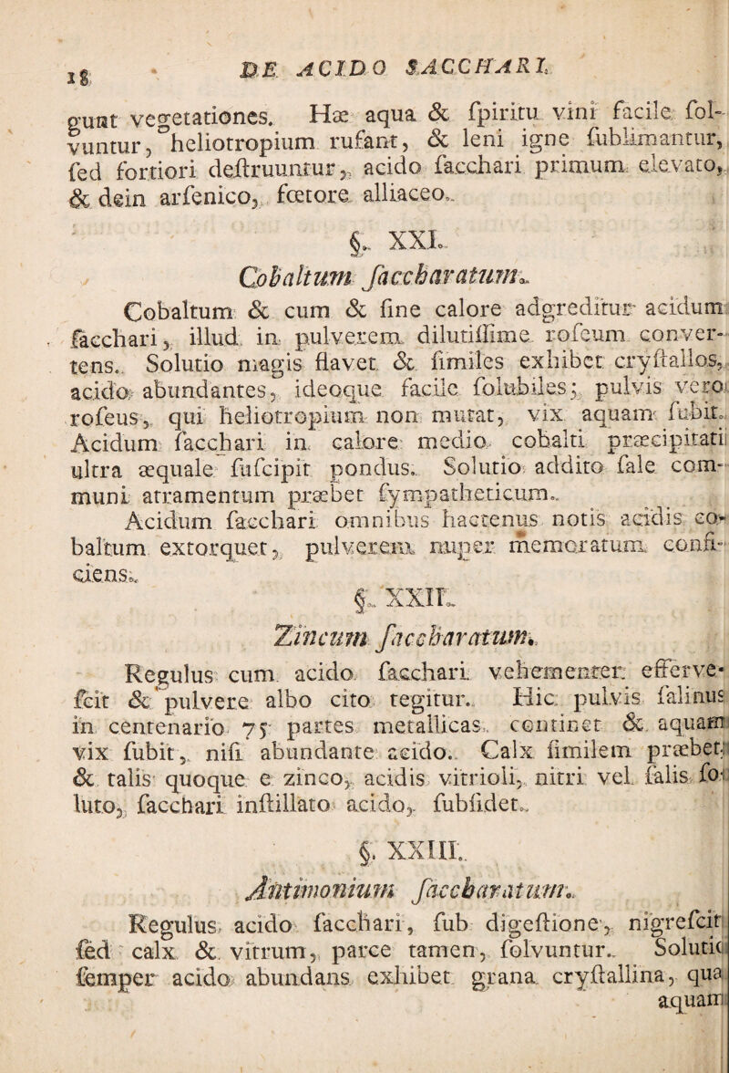 Ig p-uist vegetationes. Hae aqua & fpiritu vini facile fol- vuntur,°heliotropium rufant, & leni igne fuhlimantur, fed fortiori deffruuntur ,, acido facchari primum elevato,, & dein arfenlco, fetore alliaceo,. : §. XXI. Coh altum facetiar otium** Cobaltum & cum & fine calore adgredltur acidum facchari 5 illud in pulv.exe.flk dilutiffime. roieum conver¬ tens. Solutio magis flavet & fimiles exhibet cryflallos, acida- abundantes, ideaque facile foltibile.s; pulvis vei-O' rofeus, qui heliorropium non mutat, vix aquam fufeir* Acidum facchari in calore medio cobalti prae.eipitatii ultra aequale fufcipit pondus... Solutio addito fale com¬ muni atramentum praebet Cympatheticurru Acidum facchari omnibus hactenus notis acidis eo baltum extorquet , pulverem nuper memoratura confi¬ ciens^. §;;xxir Zincum faccharatum• Regulus cum acido facchari vehementer, efferve- feit & pulvere albo cito tegitur. Hic: pulvis falinus in centenario 75 partes metallicas, continet &. aquam vix fubit 5. nifi abundante acido.. Calx ilmilem praebet; & talis quoque e zinco, acidis vitrioli, nitri vel falis fe; luto, facchari inftillato acido,, fubfidem §. XXIII.. Jattmonium faccharatum Regulus- acido facchari, fub digeflione, nigrefcit fed calx & vitrum, parce tamen, folvuntur., Soluticii femper acido abundans exhibet grana cryflallina, qua aquam