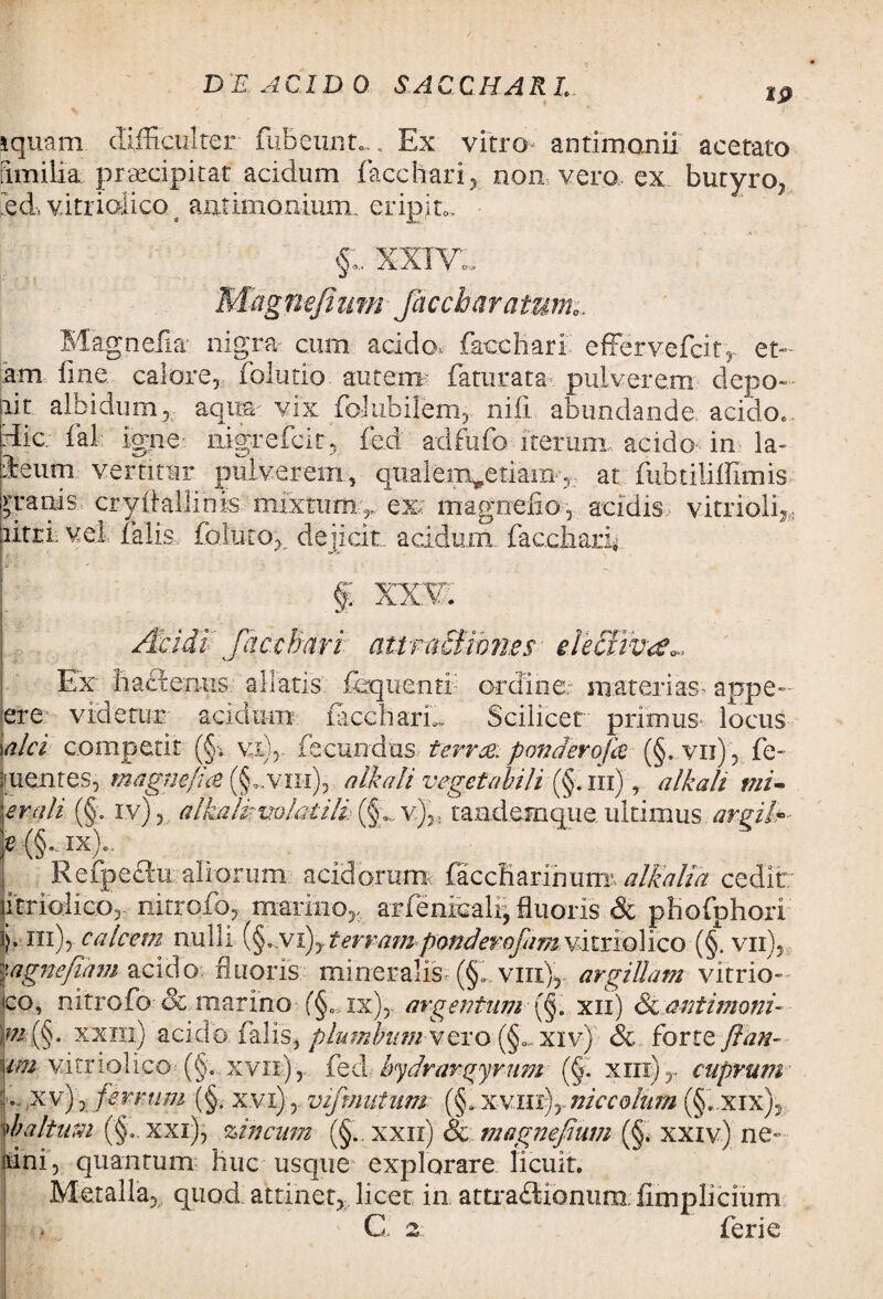 IP i quam difficulter fubeun.m. Ex vitro antimomii acerato fimilia praecipitat acidum facetiari, non vero ex butyro, ied, v.itrioiico 4 autimonium. eripito, • xxivd MagnefiumJacebar atum0. Magnefk nigra cum acido, facciiari effervefeity et- am fme calore, folutio autem faturata-: pulverem depo¬ lit albidum, aqua vix foJubilem, nili abundande acido., Hic; fal: igne nigrefeir, fed adfufo iterum, acido in la- ieum vertitur pulverem, qualem^etiam, at fubtiliffimis gratiis cryffallinis mixtumy, ex; magnefio, acidis vitrioli* litti, vel. falis, foluto, dejicit, acidum, faccharf [<’ i * ■ *  \ . ■ . • ^ § XX¥. tr: •• • n ... # : | Acidi Jaccharl attmdfihn.es decimcc», Ex baetemus, aliatis fequentl ordine,: materias, appe- ere videtur acidum faccharL Scilicet primus locus alci competit (§v vi), fecundas terree, pondero fo (§. vii) , fe- ruentes, magne/ia (§~vih), aIkali vegetabili (§,ni), alkali mi- er ali (§. iv), alkalkmlaiili v),: tandem que ultimus argite e (§,..ix)0. Refpe&u aliorum acidorum faccKarihmrr alkalia cedit litriolico, nitrofo, marino,, arfenicali, fluoris & pKofphori ii* ni), calcem nulli (§...vx), terram ponderofam vitnolico (§. vii), ■'}agnefiam acido fluoris mineralis (§f vin), argillam vitrio- eo, nitrofo & marino f§„,ix), argentum (§. xii) St antimoni- ai (§. xxhi) acido falis, plumbum vero xiv) & forte ftan- im vitnolico (§. xvn), fed Irydrargyrum (§. xm)y cuprum i-,xv), ferrum (§. xvi)vifmutnm (§. xvinj, niccohan (§.,xix), df altum (§,. xxi), zincum (§., xxn) & magnefium (§. xxiv) ne- dni, quantum liuc usque explorare licuit. Metalla, quod attinet, licet in attra£lionum, fimplicium C 2 ferie