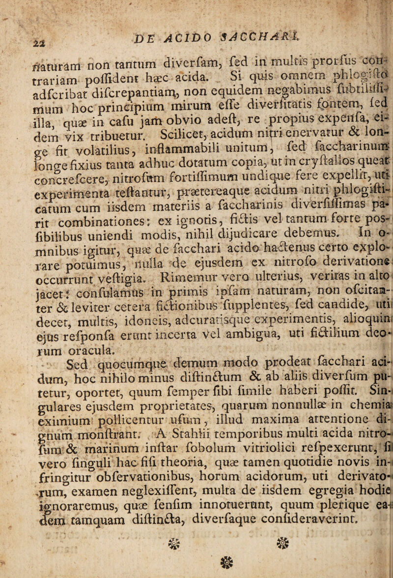 naturam non tantum diverfam, fed in multis prorlus con- trariam poffident haec acida. Si quis omnem MmM adfcribat difcrepantiam? non equidem negabimus mimi hoc principium mirum effe divertistis fontem, fed illa, quae in cafu jam obvio adeft, re propius expenfa, ei¬ dem vix tribuetur. Scilicet, acidum nitri enervatur & lon» oe fit volatilius, inflammabili unitum, fed faccharmum linge fixius tanta adhuc dotatum copia, ut in cryiiahos queat concrefcere, nitrofem fortiffimum undique fere expellit, uti experimenta reflantur, praetereaque acidum nitri phlogifti- catum cum iisdem materiis a faccnarinis diveiflflimss pa- rit combinationes: ex ignotis, fiftis vel tantum forte pes¬ tibilibus uniendi modis, nihil dijudicare debemus. In o- mnibus igitur, quas oe facchari acido hactenus ceito expio** rare potuimus, nulla de ejusdem ex nitrofo derivatione occurrunt veftigia. Rimemur vero ulterius, veritas in alto jacet : confidamus in primis ipfam naturam, non ofeitam- ter & leviter cetera fictionibus fupplentes, fed canaide, utii decet, multis, idoneis, adeuratisque experimentis, alioquini ejus refponfa erunt incerta vel ambigua, uti flCfilium deo** jrum oracula. Sed quocumque demum modo prodeat facchari aci¬ dum, hoc nihilo minus diftin&um & ab aliis diverfum piH tetur, oportet, quum femper tibi fimile haberi poffir. Sin¬ gulares ejusdem proprietates, quarum nonnullae in chemia; eximium pollicentur ufum, illud maxima attentione di¬ gnum monftrant. A Stahlii temporibus multi acida nitro- fum & marinum inftar fobolum vitriolici refpexerunt, fili vero finguli hac fifi theoria, quae tamen quotidie novis in¬ fringitur obfervationibus, horum acidorum, uti derivato-* .rum, examen neglexiffent, multa de iisdem egregia hodie ignoraremus, quae fenfim innotuerunt, quum plerique ea*H dem tamquam diftin&a, diverfaque confideraverint.