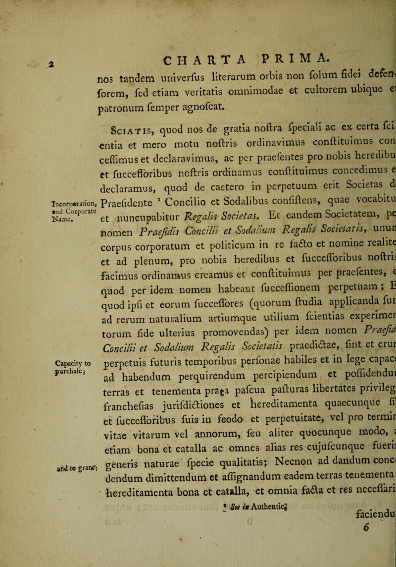 nos tandem univerfus literarum orbis non folum fidei defert- forem, fed etiam veritatis omnimodae et cultoiem ubique ei patronum femper agnofeat. Sciatis, quod nos de gratia noftra fpeciali ac ex ceita fer entia et mero motu noftris ordinavimus conftituimus con ceffimuset declaravimus, ac per praefentes pro nobis heredibu et fucceflbribus noftris ordinamus conftituimus concedimus e declaramus, quod de caetero in perpetuum erit Societas d< incorporation, Praefidentc 1 Concilio et Sodalibus confiftens, quae vocabitu ^Corporate ^ nuncupabitur Regafc Societas, Et eandem Societatem, pe nomen Praejidis Concilii et Sodalium Regalis Societatis, unun corpus corporatum et politicum in re fa£to et nomine realite et ad plenum, pro nobis heredibus et fuccefloribus noftris facimus ordinamus creamus et conftituimus per praefentes, c quod per idem nomen habeant fuccefiionem perpetuam , E quod ipli et eorum fucceflores (quorum ftudia applicanda fui ad rerum naturalium artiumque utilium fcientias experimei torum fide ulterius promovendas) per idem nomen Praejid Concilii et Sodalium Regalis Societatis praedidlae, fint et eiui Capacity to perpetuis futuris temporibus perfonae habiles et in lege capac< purchafe, ^ habendum perquirendum percipiendum et poflidendui terras et tenementa prata pafcua pafturas libertates privileg franchefias jurifdiftiones et 'hereditamenta quaecunque fil et fuccefloribus fuis in feodo et perpetuitate, vel pro termir vitae vitarum vel annorum, feu aliter quocunque modo, ; etiam bona et catalla ac omnes alias res cujufcunque fuerii and to grant’* generis naturae fpecie qualitatis; Necnon ad dandum cono dendum dimittendum ct aflignandum eadem terras tenementa - hereditamenta bona et catalla, et omnia fafta et res neceffari 1 Sw in Authentic# faciendu 6