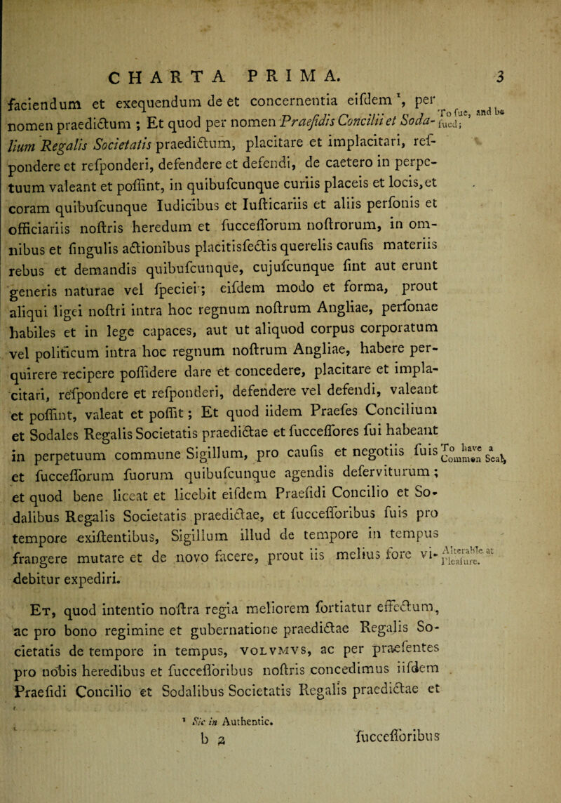 faciendum et exequendum de et concernentia eifdem \ per ^ ^ nomen praedirum ; Et quod per nomen Praefidis Concilii et Soda-^. ’ Hum Regalis Societatis praedidum, placitare et implacitari, ref- pondere et refponderi, defendere et defendi, de caetero in perpe¬ tuum valeant et poftint, in quibufcunque curiis placeis et locis,et coram quibufcunque ludicibus et Iuflicarus et alus perfonis et officiariis noftris heredum et fuccefforum noftrorum, in om¬ nibus et lingulis adionibus placitisfedis querelis caufis materiis rebus et demandis quibufcunque, cujufcunque fint aut etunt generis naturae vel fpeciei-; eifdem modo et forma, prout aliqui ligei noftri intra hoc regnum noflrum Angliae, perfonae habiles et in lege capaces, aut ut aliquod corpus corporatum vel politicum intra hoc regnum noflrum Angliae, habere per¬ quirere recipere poffidere dare et concedere, placitaie et impla¬ citari, refpondere et refponderi, defendere vel defendi, valeant et poftint, valeat et poffit; Et quod iidem Praefes Concilium et Sodales Regalis Societatis praedidae et fucceffores fui habeant in perpetuum commune Sigillum, pro caufis et negotiis fu is JommJn Seat, et fuccefforum fuorum quibufcunque agendis deferviturum; et quod bene liceat et licebit eiidem Praefidi Concilio et So¬ dalibus Regalis Societatis praedidae, et fuccefforibus fuis pro tempore exiflentibus, Sigillum illud de tempore in tempus frangere mutare et de novo facere, prout iis melius fore debitur expediri. Et, quod intentio noftra regia meliorem fortiatur erfedum, ac pro bono regimine et gubernatione praedidae Regalis So¬ cietatis de tempore in tempus, volvmvs, ac per praefentes pro nobis heredibus et fuccefforibus noftris concedimus iifdem Praefidi Concilio et Sodalibus Societatis Regalis praedidae et t. { 'x , . _ 1 Sk in Authentic. Iu . b ;a fuccefforibus