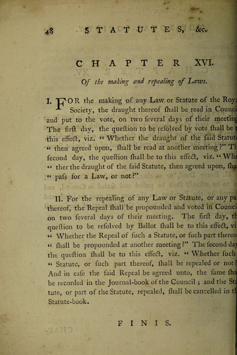 CHAPTER XVI. i t * • ' 4 Of the making and repealing of Laws. I, T7 O R the making of any Law or Statute of the Roy^ ■** Society, the draught thereof fhall be read in Counci and put to the vote, on two feveral days of their meeting The firft day, the queftion to be refolved by vote fhall be { this effect, viz. “ Whether the draught of the faid Statute “ then agreed upon, fhall be read at another meeting ?” Tli fecond day, the queftion fhall be to this effeft, viz. <c Whc << ther the draught of the faid Statute, then agreed upon, fh^ pafs for a Law, or not?” II. For the repealing of any Law or Statute, or any pa thereof, the Repeal fhall be propounded and voted in Counci on two feveral days of their meeting. The firft day, th queftion to be refolved by Ballot fhall be to this effect, vi: “ Whether the Repeal of fuch a Statute, or fuch part thereo: « fhall be propounded at another meeting?” The fecond da) the queftion fhall be to this effedl, viz. “ Whether fuch “ Statute, or fuch part thereof, fhall be repealed or not? And in cafe the faid Repeal be agreed unto, the fame fha be recorded in the Journal-book of the Council ; and the St; tute, or part of the Statute, repealed, fhall be cancelled in tl Statute-book. FINIS.