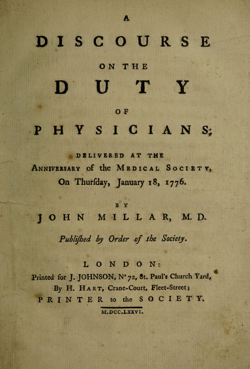 A DISCOURSE O N T H E DUTY O F PHYSICIANS; DELIVERED AT THE Anniversary of the Medical Society, On Thurfday, January 18, 1776. B Y J O H N M I L L A R, M. D. Publijhed by Order of the Society. LONDON: Printed for J. JOHNSON, N'72, St. Paul’s Church Yard, * By H. Hart, Crane-Court, Fleet-Street j PRINTER to the S O C I E T Y. v a ■ M.DCC.1XXVI.