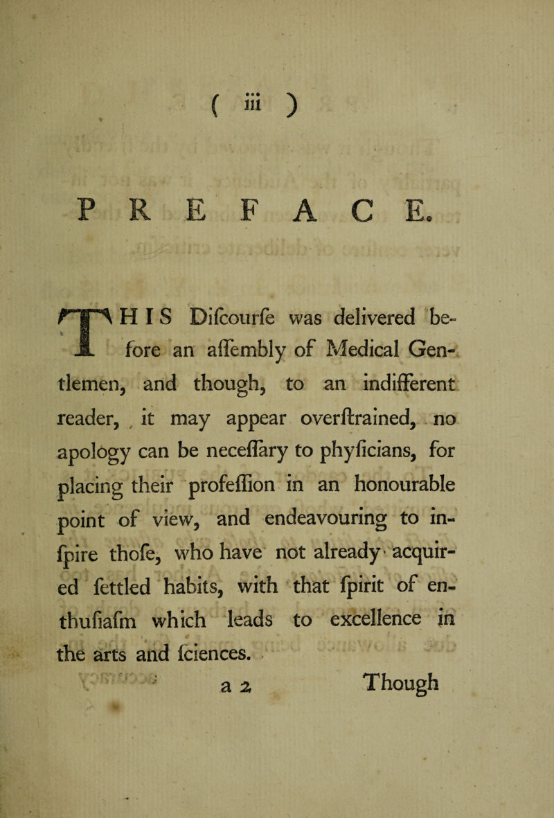 PREFACE. THIS Dilcourfe was delivered be¬ fore an affembly of Medical Gen¬ tlemen, and though, to an indifferent reader, it may appear overftrained, no apology can be neceflary to phyficians, for placing their profeffion in an honourable point of view, and endeavouring to in- fpire thofe, who have not already acquir¬ ed fettled habits, with that fpirit of en- thufiafm which leads to excellence jn | \ Vi the arts and fciences.