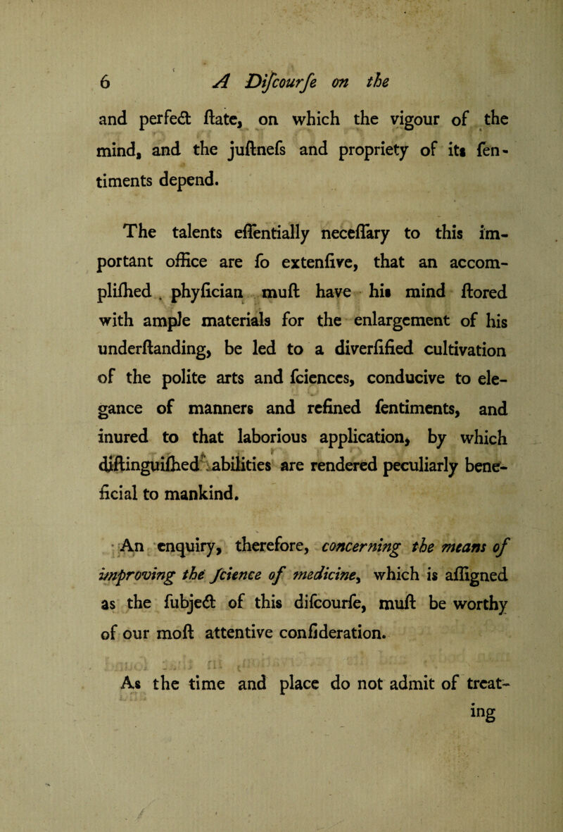 and perfect Hate, on which the vigour of the mind, and the juftnefs and propriety of its fen> timents depend. The talents eflentially neceflary to this im¬ portant office are lo extenfive, that an accom- pliffied . phylician mull have hi» mind ftored with ample materials for the enlargement of his underftanding, be led to a diverfified cultivation of the polite arts and fcienccs, conducive to ele- gance of manners and refined fentiments, and inured to that laborious application, by which * $ r x I \ * Y ' y \ • diftinguilhed abilities are rendered peculiarly bene¬ ficial to mankind. An enquiry, therefore, concerning the means of improving the Jcience of medicine, which is affigned as the fubjedfc of this difcourfe, mull: be worthy of our moll attentive confederation. < *■ r * t f rf jf f ' i \ . .j. . . j . . • i. * > t . s ■*<•«»••> > » v ( As the time and place do not admit of treat¬ ing I . / ' ' . ' ' • . ' ■ * ' £ A I V •