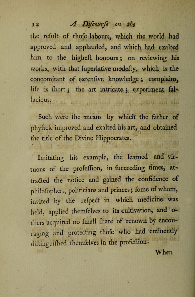 the refult of thofe labours, which the world had approved and applauded, and which had exalted him to the higheft honours ; on reviewing his works, with that fuperlative modefty, which is the concomitant of extenlive knowledge; complains, .1 * life is fhort; the art intricate j experiment fal¬ lacious. Such were the means by which the father of phyfick improved and exalted his art, and obtained the title of the Divine Hippocrates. V i  , * x Imitating his example, the learned and vir¬ tuous of the profeffion, in fucceeding times, at¬ tracted the notice and gained the confidence of philofophers, politicians and princes; fome of whom, invited by the refpect in which medicine was held, applied themfelves to its cultivation, and o- * * thers acquired no fmall {hare of renown by encou¬ raging and prote&ing thofe who had eminently diftinguifhed themfelves in the profeffion. When / /