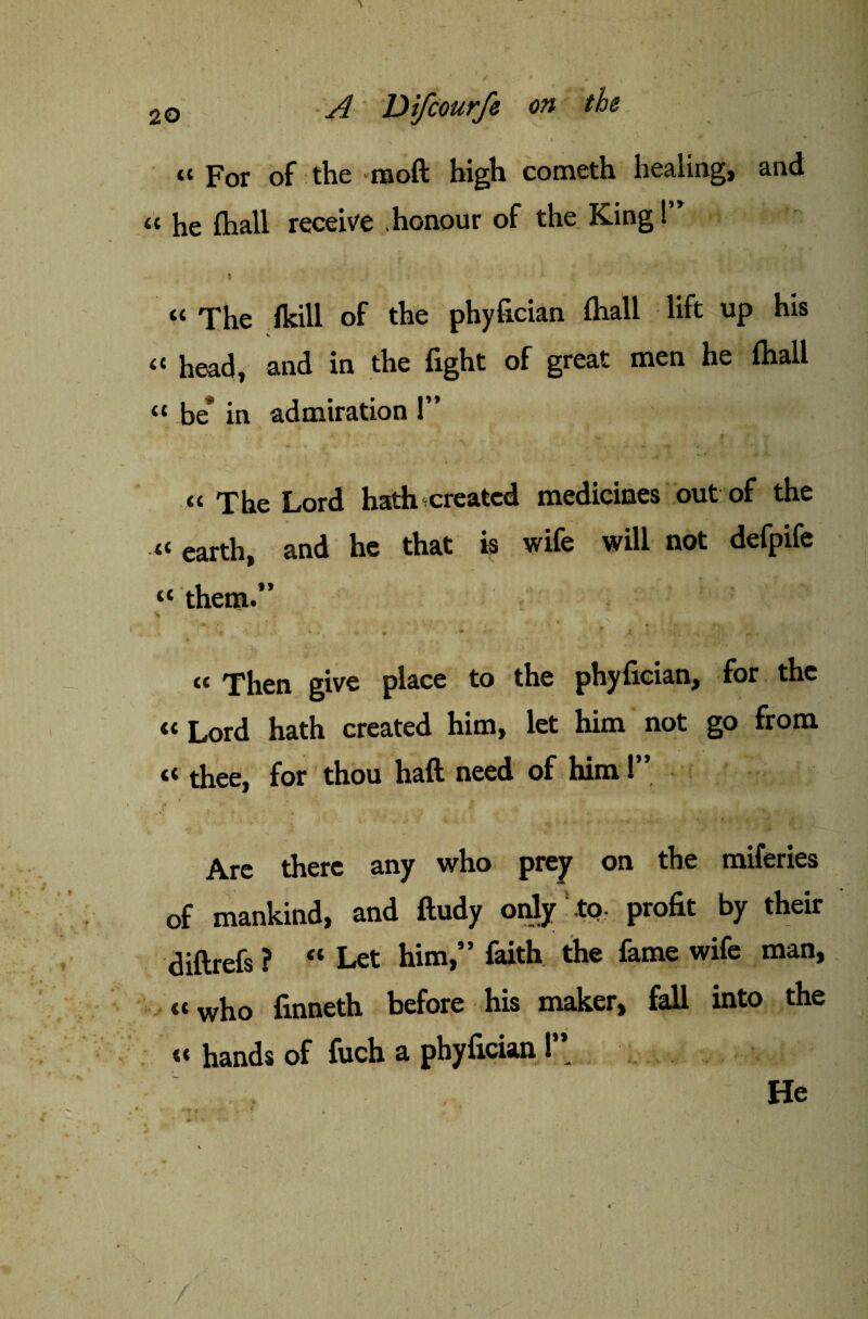 } 20 ~A Difcourfe on the * v tt For of the moft high cometh healing, and « he (hall receive .honour of the King!” « q'he (kill of the phyfician fhall lift up his « head, and in the fight of great men he fhall “ be* in admiration I” « The Lord hath created medicines out of the «earth, and he that is wife will not defpife “ them.” * • : V . , „ * ' ■* £ ’ , <( Then give place to the phyfician, for the « Lord hath created him, let him not go from « thee, for thou haft need of him!” Are there any who prey on the miferies of mankind, and ftudy only .to profit by their diftrefs ? “ Let him,” faith the fame wife man, « who finneth before his maker, fall into the «« hands of fuch a phyfician ! / He